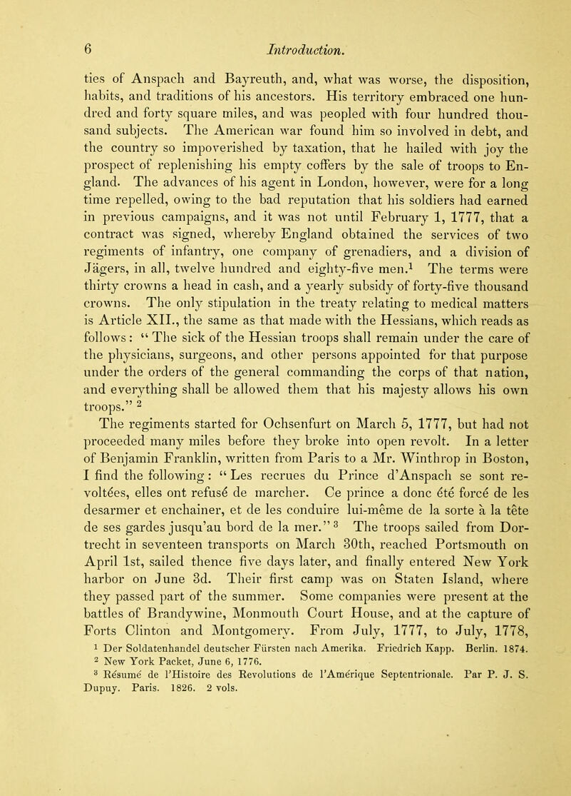 ties of Anspach and Bayreuth, and, what was worse, the disposition, habits, and traditions of his ancestors. His territory embraced one hun- dred and forty square miles, and was peopled with four hundred thou- sand subjects. The American war found him so involved in debt, and the country so impoverished by taxation, that he hailed with joy the prospect of replenishing his empty colfers by the sale of troops to En- gland. The advances of his agent in London, however, were for a long time repelled, owing to the bad reputation that his soldiers had earned in previous campaigns, and it was not until February 1, 1777, that a contract was signed, whereby England obtained the services of two regiments of infantry, one company of grenadiers, and a division of Jagers, in all, twelve hundred and eighty-live men.^ The terms were thirty crowns a head in cash, and a yearly subsidy of forty-five thousand crowns. The only stipulation in the treaty relating to medical matters is Article XII., the same as that made with the Hessians, which reads as follows : “ The sick of the Hessian troops shall remain under the care of the physicians, surgeons, and other persons appointed for that purpose under the orders of the general commanding the corps of that nation, and everything shall be allowed them that his majesty allows his own troops.” ^ The regiments started for Ochsenfurt on March 5, 1777, but had not proceeded many miles before they broke into open revolt. In a letter of Benjamin Franklin, written from Paris to a Mr. Winthrop in Boston, I find the following: “ Les recrues du Prince d’Anspach se sont re- volt^es, elles ont refus^ de marcher. Ce prince a done dte force de les desarmer et enchainer, et de les conduire lui-meme de la sorte a la tete de ses gardes jusqu’au bord de la mer.”^ The troops sailed from Dor- trecht in seventeen transports on March 30th, reached Portsmouth on April 1st, sailed thence five days later, and finally entered New York harbor on June 3d. Their first camp was on Staten Island, where they passed part of the summer. Some companies were present at the battles of Brandywine, Monmouth Court House, and at the capture of Forts Clinton and Montgomery. From July, 1777, to July, 1778, 1 Der Soldatenhandel deutscher Fiirsten nach Amerika. Friedrich Kapp. Berlin. 1874. 2 New York Packet, June 6, 1776. ^ Eesiime de I’Histoire des Revolutions de I’Atnerique Septentrionale. Par P. J. S. Dupuy. Paris. 1826. 2 vols.