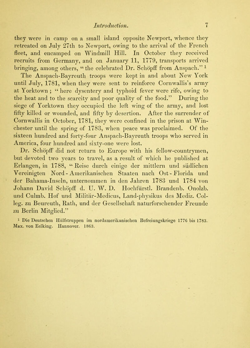 they were in camp on a small island opposite Newport, whence they retreated on July 27th to Newport, owing to the arrival of the French fleet, and encamped on Windmill Hill. In October they received recruits from Germany, and on January 11, 1779, transports arrived bringing, among others, “ the celebrated Dr. Schbpff from Anspach.” ^ The Anspach-Bayreuth troops were kept in and about New York until July, 1781, when they were sent to reinforce Cornwallis’s army at Yorktown ; “ here dysentery and typhoid fever were rife, owing to the heat and to the scarcity and poor quality of the food.” During the siege of Yorktown they occupied the left wing of the army, and lost fifty killed or wounded, and fifty by desertion. After the surrender of Cornwallis in October, 1781, they were confined in the prison at Win- chester until the spring of 1783, when peace was proclaimed. Of the sixteen hundred and forty-four Anspach-Bayreuth troops who served in America, four hundred and sixty-one were lost. Dr. Schopff did not return to Europe with his fellow-countrymen, but devoted two years to travel, as a result of which he published at Erlangen, in 1788, “ Reise durch einige der mittlern und siidlichen Vereinigten Nord - Amerikanischen Staaten nach Ost-Florida und der Bahama-Inseln, unternommen in den Jahren 1783 und 1784 von Johann David Schopff d. U. W. D. Hochfiirstl. Brandenb. Onolzb. und Culmb. Hof und Militar-Medicus, Land-physikus des Mediz. Col- leg. zu Beureuth, Rath, und der Gesellschaft naturforschender Freunde zu Berlin Mitglied.” 1 Die Deutschen Hiilfstruppen im nordamerikanischen Befreiungskriege 1776 bis 1783. Max. von Eelking. Hannover. 1863.