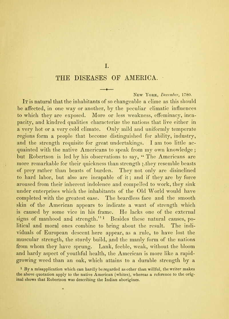 I. THE DISEASES OF AMERICA. —•— New York, December, 1780. It is natural that the inhabitants of so changeable a clime as this should be affected, in one way or another, by the peculiar climatic influences to which they are exposed. More or less weakness, effeminacy, inca- pacity, and kindred qualities characterize the nations that live either in a very hot or a very cold climate. Only mild and uniformly temperate regions form a people that become distinguished for ability, industry, and the strength requisite for great undertakings. I am too little ac- quainted with the native Americans to speak from my own knowledge; but Robertson is led by his observations to say, “ The Americans are more remarkable for their quickness than strength ;Miey resemble beasts of prey rather than beasts of burden. They not only are disinclined to hard labor, but also are incapable of it; and if they are by force aroused from their inherent indolence and compelled to work, they sink under enterprises which the inhabitants of the Old World would have completed with the greatest ease. The beardless face and the smooth skin of the American appears to indicate a want of strength which is caused by some vice in his frame. He lacks one of the external signs of manhood and strength.”^ Besides these natural causes, po- litical and moral ones combine to bring; about the result. The indi- viduals of European descent here appear, as a rule, to have lost the muscular strength, the sturdy build, and the manly form of the nations from whom they have sprung. Lank, feeble, weak, without the bloom and hardy aspect of youthful health, the American is more like a rapid- growing weed than an oak, which attains to a durable strength by a 1 By a misapplication which can hardly be regarded as other than willful, the writer makes the above quotation apply to the native American (whites), whereas a reference to the orig- inal shows that Robertson was describing the Indian aborigines.