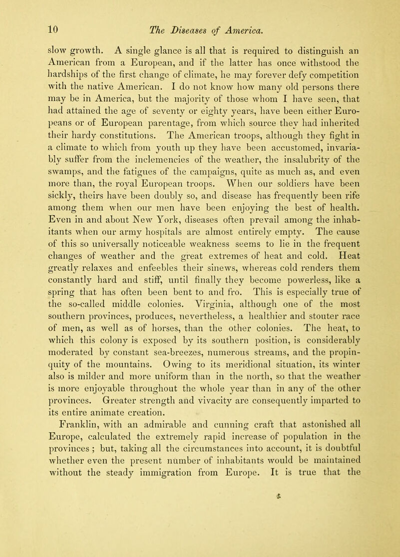 slow growth. A single glance is all that is required to distinguish an American from a European, and if the latter has once withstood the hardships of the first change of climate, he may forever defy competition with the native American. I do not know how many old persons there may be in America, but the majority of those whom I have seen, that had attained the age of seventy or eighty years, have been either Euro- peans or of European parentage, from which source they had inherited their hardy constitutions. The American troops, although they fight in a climate to which from youth up they have been accustomed, invaria- bly suffer from the inclemencies of the weather, the insalubrity of the swamps, and the fatigues of the campaigns, quite as much as, and even more than, the royal European troops. When our soldiers have been sickly, theirs have been doubly so, and disease has frequently been rife among them when our men have been enjoying the best of health. Even in and about New York, diseases often prevail among the inhab- itants when our army hospitals are almost entirely empty. The cause of this so universally noticeable weakness seems to lie in the frequent changes of weather and the great extremes of heat and cold. Heat greatly relaxes and enfeebles their sinews, whereas cold renders them constantly hard and stiff, until finally they become powerless, like a spring that has often been bent to and fro. This is especially true of the so-called middle colonies. Virginia, although one of the most southern provinces, produces, nevertheless, a healthier and stouter race of men, as well as of horses, than the other colonies. The heat, to which this colony is exposed by its southern position, is considerably moderated by constant sea-breezes, numerous streams, and the propin- quity of the mountains. Owing to its meridional situation, its winter also is milder and more uniform than in the north, so that the weather is more enjoyable throughout the whole year than in any of the other provinces. Greater strength and vivacity are consequently imparted to its entire animate creation. Franklin, with an admirable and cunnino; craft that astonished all Europe, calculated the extremely rapid increase of population in the provinces ; but, taking all the circumstances into account, it is doubtful whether even the present number of inhabitants would be maintained without the steady immigration from Europe. It is true that the