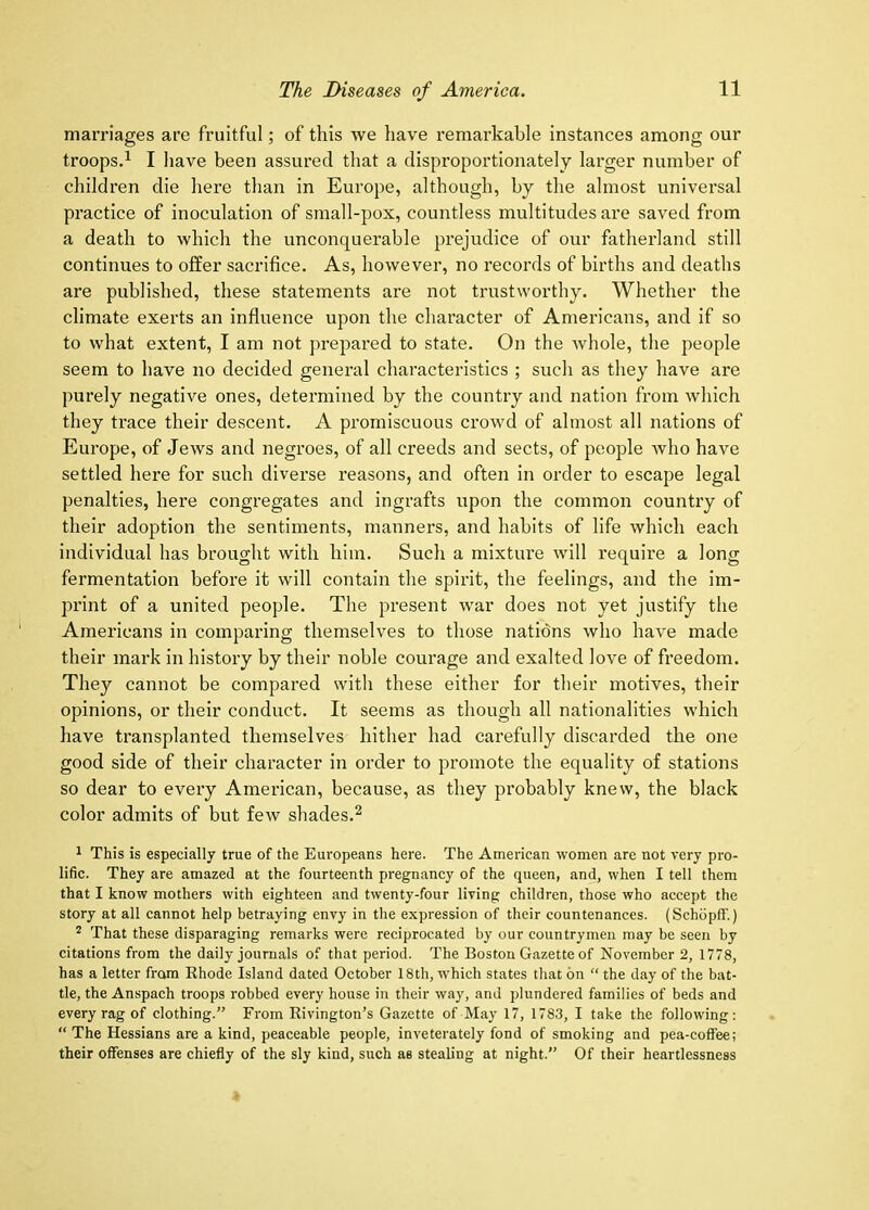 marriages are fruitful; of this we have remarkable instances among our troops.^ I have been assured that a disproportionately larger number of children die here than in Europe, although, by the almost universal practice of inoculation of small-pox, countless multitudes are saved from a death to which the unconquerable prejudice of our fatherland still continues to offer sacrifice. As, however, no records of births and deaths are published, these statements are not trustworthy. Whether the climate exerts an influence upon the character of Americans, and if so to what extent, I am not prepared to state. On the whole, the people seem to have no decided general characteristics ; such as they have are purely negative ones, determined by the country and nation from which they trace their descent. A promiscuous crowd of almost all nations of Europe, of Jews and negroes, of all creeds and sects, of people who have settled here for such diverse reasons, and often in order to escape legal penalties, here congregates and ingrafts upon the common country of their adoption the sentiments, manners, and habits of life which each individual has brought with him. Such a mixture will require a long fermentation before it will contain the spirit, the feelings, and the im- print of a united people. The present war does not yet justify the Americans in comparing themselves to those nations who have made their mark in history by their noble courage and exalted love of freedom. They cannot be compared with these either for their motives, their opinions, or their conduct. It seems as though all nationalities which have transplanted themselves hither had carefully discarded the one good side of their character in order to promote the equality of stations so dear to every American, because, as they probably knew, the black color admits of but few shades.^ 1 This is especially true of the Europeans here. The American women are not very pro- lific. They are amazed at the fourteenth pregnancy of the queen, and, when I tell them that I know mothers with eighteen and twenty-four living children, those who accept the story at all cannot help betraying envy in the expression of their countenances. (Schdpff.) * That these disparaging remarks were reciprocated by our countrymen may be seen by citations from the daily journals of that period. The Boston Gazette of November 2, 1778, has a letter from Khode Island dated October 18th, w'hich states that on “ the day of the bat- tle, the Anspach troops robbed every house in their way, and plundered families of beds and every rag of clothing.” From Rivington’s Gazette of May 17, 1783, I take the following: “ The Hessians are a kind, peaceable people, inveterately fond of smoking and pea-coffee; their offenses are chiefly of the sly kind, such as stealing at night.” Of their heartlessness