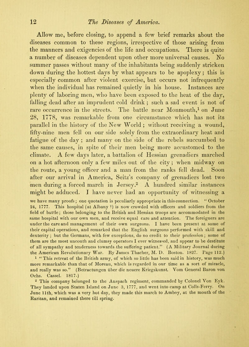 Allow me, before closing, to append a few brief remarks about the diseases common to these regions, iiTespective of those arising from the manners and exigencies of the life and occupations. There is quite a number of diseases dependent upon other more universal causes. No summer passes without many of the inhabitants being suddenly stricken down during the hottest days by what appears to be apoplexy; this is especially common after violent exercise, but occurs not infrequently when the individual has remained quietly in his house. Instances are plenty of laboring men, who have been exposed to the heat of the day, falling dead after an imprudent cold drink ; such a sad event is not of rare occurrence in the streets. The battle near Monmouth,^ on June 28, 1778, was remarkable from one circumstance which has not its parallel in the history of the New World ; without receiving a wound, fifty-nine men fell on our side solely from the extraordinary heat and fatigue of the day ; and many on the side of the rebels succumbed to the same causes, in spite of their men being more accustomed to the climate. A few days later, a battalion of Hessian grenadiers marched on a hot afternoon only a few miles out of the city; when midway on the route, a young officer and a man from the ranks fell dead. Soon after our arrival in America, Seitz’s company of grenadiers lost two men during a forced march in JerseyA hundred similar instances might be adduced. J have never had an opportunity of witnessing a we have many proofs ; one quotation is peculiarly appropriate in this connection. “ October 24, 1777. This hospital (at Albany ?) is now crowded with officers and soldiers from the field of battle; those belonging to the British and Hessian troops are accommodated in the same hospital with our own men, and receive equal care and attention. The foreigners are under the care and management of their own surgeons. I have been present at some of their capital operations, and remarked that the English surgeons performed with skill and dexterity ; but the Germans, with few exceptions, do no credit to their profession ; some of them are the most uncouth and clumsy operators I ever witnessed, and appear to be destitute of all sympathy and tenderness towards the suffering patient.” (A Military Journal during the American Revolutionary War. By James Tliacher, M. D. Boston. 1827. Rage 112.) t “ This retreat of the British army, of which so little has been said in history, was much more remarkable than that of Moreau, which is regarded in our time as a sort of miracle, and really was so.” (Betractungen fiber die neuere Kriegskunst. Vom General Baron von Ochs. Cassel. 1817.) This company belonged to the Anspach regiment, commanded by Colonel Von Eyk. They landed upon Staten Island on June 3, 1777, and went into camp at Colls-Ferry. On June 11th, which was a very hot day, they made this march to Amboy, at the mouth of the Raritan, and remained there till spring.