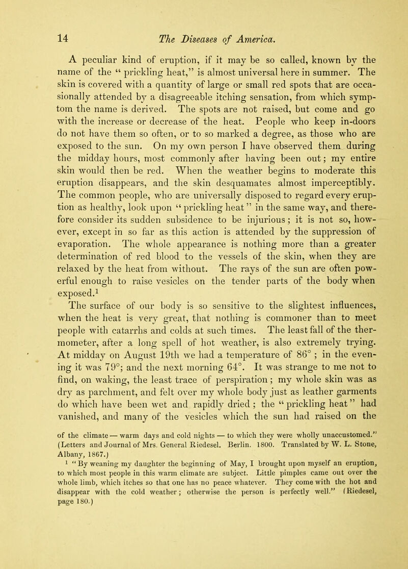 A peculiar kind of eruption, if it may be so called, known by the name of the “ prickling heat,” is almost universal here in summer. The skin is covered with a quantity of large or small red spots that are occa- sionally attended by a disagreeable itching sensation, from which symp- tom the name is derived. The spots are not raised, but come and go with the increase or decrease of the heat. People who keep in-doors do not have them so often, or to so marked a degree, as those who are exposed to the sun. On my own person I have observed them during the midday hours, most commonly after having been out; my entire skin would then be red. When the weather begins to moderate this eruption disappears, and the skin desquamates almost imperceptibly. The common people, who are universally disposed to regard every erup- tion as healthy, look upon “ prickling heat ” in the same way, and there- fore consider its sudden subsidence to be Injurious; it is not so, how- ever, except in so far as this action is attended by the suppression of evaporation. The whole appearance is nothing more than a greater determination of red blood to the vessels of the skin, when they are relaxed by the heat from without. The rays of the sun are often pow- erful enough to raise vesicles on the tender parts of the body when exposed.^ The surface of our body is so sensitive to the slightest influences, when the heat is very great, that nothing is commoner than to meet people with catarrhs and colds at such times. The least fall of the ther- mometer, after a long spell of hot weather, is also extremely trying. At midday on August 19th we had a temperature of 86° ; in the even- ing it was 79°; and the next morning 64°. It was strange to me not to find, on waking, the least trace of perspiration; my whole skin was as dry as parchment, and felt over my whole body just as leather garments do which have been wet and rapidly dried ; the “ prickling heat ” had vanished, and many of the vesicles which the sun had raised on the of the climate— warm days and cold nights — to which they were wholly unaccustomed.” (Letters and Journal of Mrs. General Riedesel. Berlin. 1800. Translated by W. L. Stone, Albany, 1867.; 1 “ By weaning my daughter the beginning of May, I brought upon myself an eruption, to which most people in this warm climate are subject. Little pimples came out over the whole limb, which itches so that one has no peace whatever. They come with the hot and disappear with the cold weather; otherwise the person is perfectly well.” (Riedesel, page 180.)
