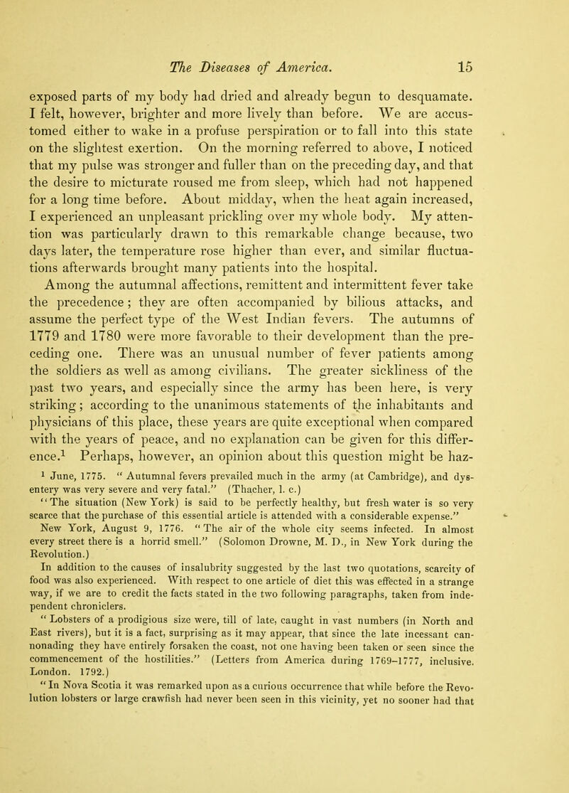exposed parts of my body had dried and already begun to desquamate. I felt, however, brighter and more lively than before. We are accus- tomed either to wake in a profuse perspiration or to fall into this state on the slightest exertion. On the morning referred to above, I noticed that my pulse was stronger and fuller than on the preceding day, and that the desii-e to micturate roused me from sleep, which had not happened for a long time before. About midday, when the heat again increased, I experienced an unpleasant prickling over my whole body. My atten- tion was particularly drawn to this remarkable change because, two days later, the temperature rose higher than ever, and similar fluctua- tions afterwards brought many patients into the hospital. Among the autumnal affections, remittent and intermittent fever take the precedence; they are often accompanied by bilious attacks, and assume the perfect type of the West Indian fevers. The autumns of 1779 and 1780 were more favorable to their development than the pre- ceding one. There was an unusual number of fever patients among the soldiers as well as among civilians. The greater sickliness of the past two years, and especially since the army has been here, is very striking; according to the unanimous statements of the inhabitants and physicians of this place, these years are quite exceptional when compared with the years of peace, and no explanation can be given for this differ- ence.^ Perhaps, however, an opinion about this question might be haz- 1 June, 1775. “ Autumnal fevers prevailed much in the army (at Cambridge), and dys- entery was very severe and very fatal.” (Thacher, 1. c.) “The situation (New York) is said to be perfectly healthy, but freshwater is so very scarce that the purchase of this essential article is attended with a considerable expense.” New York, August 9, 1776. ‘‘The air of the whole city seems infected. In almost every street there is a horrid smell.” (Solomon Drowne, M. D., in New York during the Revolution.) In addition to the causes of insalubrity suggested by the last two quotations, scarcity of food was also experienced. With respect to one article of diet this was effected in a strange way, if we are to credit the facts stated in the two following paragraphs, taken from inde- pendent chroniclers. “ Lobsters of a prodigious size were, till of late, caught in vast numbers (in North and East rivers), but it is a fact, surprising as it may appear, that since the late incessant can- nonading they have entirely forsaken the coast, not one having been taken or seen since the commencement of the hostilities.” (Letters from America during 1769-1777, inclusive. London. 1792.) “ In Nova Scotia it was remarked upon as a curious occm-rence that while before the Revo- lution lobsters or large crawfish had never been seen in this vicinity, yet no sooner had that