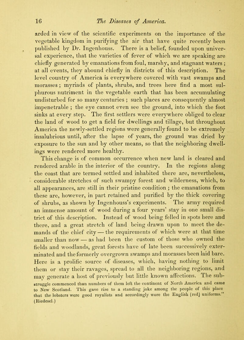 arded in view of the scientific experiments on the importance of the vegetable kingdom in purifying the air that have quite recently been published by Dr. Ingenhouss. There is a belief, founded upon univer- sal experience, that the varieties of fever of which we are speaking are chiefly generated by emanations from foul, marshy, and stagnant waters ; at all events, they abound chiefly in districts of this description. The level country of America is everywhere covered with vast swamps and morasses ; myriads of plants, shrubs, and trees here find a most sul- phurous nutriment in the vegetable earth that has been accumulating undisturbed for so many centuries ; such places are consequently almost impenetrable ; the eye cannot even see the ground, into which the foot sinks at every step. The first settlers were everywhere obliged to clear the land of wood to get a field for dwellings and tillage, but throughout America the newly-settled regions were generally found to be extremely insalubrious until, after the lapse of years, the ground was dried by exposure to the sun and by other means, so that the neighboring dwell- ings were rendered more healthy. This change is of common occurrence when new land is cleared and rendered arable in the interior of the country. In the regions along the coast that are termed settled and inhabited there are, nevertheless, considerable stretches of such swampy forest and wilderness, which, to all appearances, are still in their pristine condition ; the emanations from these are, however, in part retained and purified by the thick covering of shrubs, as shown by Ingenhouss’s experiments. The army required an immense amount of wood during a four years’ stay in one small dis- trict of this description. Instead of wood being felled in spots here and there, and a great stretch of land being drawn upon to meet the de- mands of the chief city — the requirements of which were at that time smaller than now — as had been the custom of those who owned the fields and woodlands, great forests have of late been successively exter- minated and the formerly overgi-own swamps and morasses been laid bare. Here is a prolific source of diseases, which, having nothing to limit them or stay their ravages, spread to all the neighboring regions, and mav generate a host of previously but little known affections. Tlie sub- struggle commenced than numbers of them left the continent of North America and came to New Scotland. This gave rise to a standing joke among the people of this place that the lobsters were good royalists and accordingly wore the English (redj uniforms.” (Riedesel.)