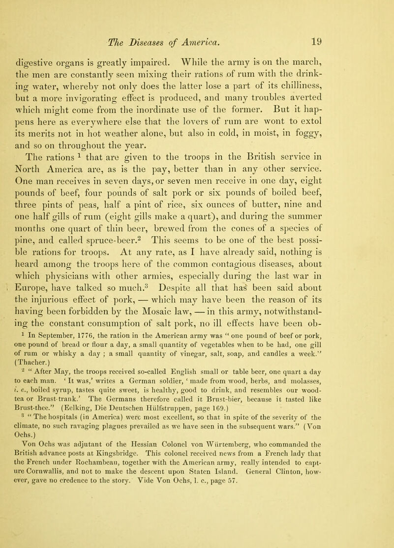 digestive organs is greatly impaired. Wliile the army is on the marcli, tlie men are constantly seen mixing their rations .of rum with the drink- ing water, whereby not only does the latter lose a part of its chilliness, but a more invigorating effect is produced, and many troubles averted which might come from the inordinate use of the former. But it hap- pens here as everywhere else that the lovers of rum are wont to extol its merits not in hot weather alone, but also in cold, in moist, in foggy, and so on throughout the year. The rations ^ that are given to the troops in the British service in North America are, as is the pay, better than in any other service. One man receives in seven days, or seven men receive in one day, eight pounds of beef, four pounds of salt pork or six pounds of boiled beef, three pints of peas, half a pint of rice, six ounces of butter, nine and one half gills of rum (eight gills make a quart), and during the summer months one quart of thin beer, brewed from the cones of a species of pine, and called spruce-beer.^ This seems to be one of the best possi- ble rations for troops. At any rate, as I have already said, nothing is heard among the troops here of the common contagious diseases, about which physicians Avith other armies, especially during the last war in . Europe, have talked so much.^ Despite all that has been said about the injiu’ious effect of pork, — which may have been the reason of its having been forbidden by the Mosaic law, — in this army, notwithstand- ing the constant consumption of salt pork, no ill effects have been ob- 1 In September, 1776, the ration in the American army was “ one pound of beef or pork, one pound of bread or flour a day, a small quantity of vegetables when to be had, one gill of rum or whisky a day ; a small quantity of vinegar, salt, soap, and candles a week.” (Thacher.) “ After May, the troops received so-called English small or table beer, one quart a day to each man. ‘ It was,’ writes a German soldier, ‘ made from wood, herbs, and molasses, i. e., boiled syrup, tastes quite sAveet, is healthy, good to drink, and resembles our wood- tea or Brust trank.’ The Germans therefore called it Brust-bier, because it tasted like Brust-thee.” (Eelking, Die Deutschen Hiilfstruppen, page 169.) ^ “ The hospitals (in America) were most excellent, so that in spite of the severity of the climate, no such raA'aging plagues prevailed as we have seen in the subsequent wars.” (Yon Ochs.) Von Ochs was adjutant of the Hessian Colonel von AViirtemberg, who commanded the British advance posts at Kingsbridge. This colonel received news from a French lady that the French under Rochambeau, together with the American army, really intended to capt- ure Cornwallis, and not to make the descent upon Staten Island. General Clinton, how- ever, gave no credence to the story. Vide Von Ochs, 1. c., page 57.