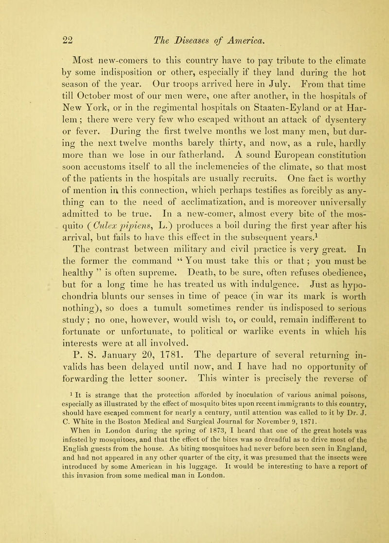 Most new-comers to this country have to pay tribute to tlie climate by some indis[)osition or other, especially if they land during the hot season of the year. Our troops arrived here in July. From that time till October most of our men were, one after another, in the hospitals of New York, or in the regimental hospitals on Staaten-Eyland or at Har- lem ; there were very few who escaped without an attack of dysentery or fever. During the first twelve months we lost many men, but dur- ing the next twelve months barely thirty, and now, as a rule, hardly more than we lose in our fatherland. A sound European constitution soon accustoms itself to all the inclemencies of the climate, so that most of the patients in the hospitals are usually recruits. One fact is worthy of mention in this connection, which perhaps testifies as forcibly as any- thing can to the need of acclimatization, and is moreover universally admitted to be true. In a new-comer, almost every bite of the mos- quito (^Cnlexlyipiens., L.) produces a boil during the first year after bis arrival, but fails to have this effect in the subsequent years.^ The contrast between military and civil practice is very great. In the former the command “You must take this or that; you must be healthy ” is often supreme. Death, to be sure, often refuses obedience, but for a long time he has treated us with indulgence. Just as hypo- chondria blunts our senses in time of peace (in war its mark is worth nothing), so does a tumult sometimes render us indisposed to serious study; no one, however, would wish to, or could, remain indifferent to fortunate or unfortunate, to political or warlike events in which his interests were at all involved. P. S. January 20, 1781. The departure of several returning in- valids has been delayed until now, and I have had no opportunity of forwarding the letter sooner. This winter is precisely the reverse of 1 It is strange that the protection afforded by inoculation of various animal poisons, especially as illustrated by the effect of mosquito bites upon recent immigrants to this country, should have escaped comment for nearly a century, until attention was called to it by Dr. J. C. White in the Boston Medical and Surgical Journal for November 9, 1871. When in London during the spring of 1873, I heard that one of the great hotels was infested bj’ mosquitoes, and that the effect of the bites was so dreadful as to drive most of the English guests from the house. As biting mosquitoes had never before been seen in England, and had not appeared in any other quarter of the city, it was presumed that the insects were introduced by some American in his luggage. It would be interesting to have a report of this invasion from some medical man in London.