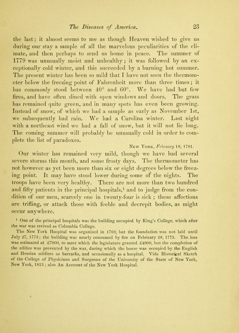 the last: it almost seems to me as though Heaveji wished to give us during our stay a sample of all the marvelous peculiarities of the cli- mate, and then perhaps to send us home in peace. The summer of 1779 was unusually moist and unhealthy; it was followed by an ex- ceptionally cold winter, and this succeeded by a burning hot summer. The present winter has been so mild that I have not seen the thermom- eter below the freezing point of Fahrenheit more than three times; it has commonly stood between 40° and 60°. We have had but few fires, and have often dined witli open windows and doors. The grass has remained quite green, and in many spots has even been growing. Instead of snow, of which we had a sample as early as November 1st, we subsequently had rain. We had a Carolina winter. Last night with a northeast wind we had a fall of snow, but it will not lie long. The coming summer will probably be unusually cold in order to com- plete the list of paradoxes. New York, Fehruarjj 18, 1781. Our winter has remained very mild, though we have had several severe storms this month, and some frosty days. The thermometer has not however as yet been more than six or eight degrees below the freez- ing point. It may have stood lower during some of the nights. The troops have been very healthy. There are not more than two hundred and fifty patients in the princijial hospitals,^ and to judge from the con- dition of our men, scarcely one in twenty-four is sick ; these affections are trifling, or attack those with feeble and decrepit bodies, as might occur anywhere. * One of the principal hospitals was the building occupied by King’s College, which after the war was revived as Columbia College. The New York Hospital was organized in 1769, but the foundation was not laid until July 27, 1773; the building was nearly consumed by fii'e on February 28, 1775. The loss was estimated at £7000, to meet which the legislature granted £4000, but the completion of the edifice was prevented by the war, during which the house was occupied by the English and Hessian soldiers as barracks, and occasionally as a hospital. Vide Historical Sketch of the College of Physicians and Surgeons of the University of the State of New York, New York, 1813 ; also An Account of the New York Hospital.