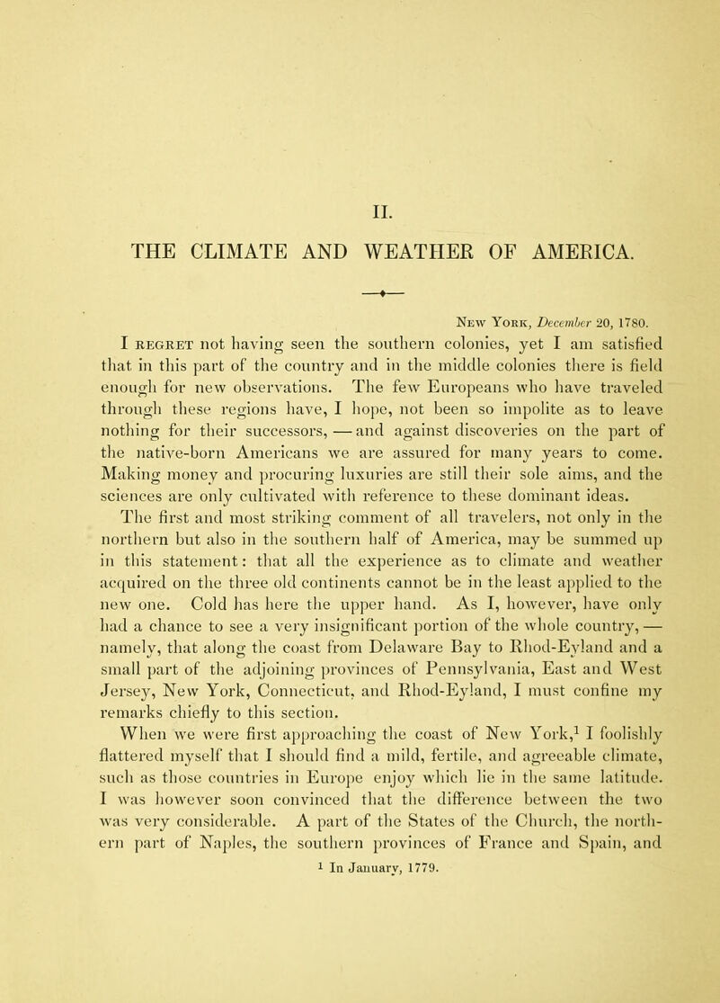 II. THE CLIMATE AND WEATHER OF AMERICA. New York, December 20, 1780. I REGRET not having seen the southern colonies, yet I am satisfied that in this part of the country and in the middle colonies there is field enough for new observations. The few Europeans who have traveled through these regions have, I hope, not been so impolite as to leave nothing for their successors,—and against discoveries on the part of the native-born Americans we are assured for many years to come. Making money and pi-ocuring luxuries are still their sole aims, and the sciences are only cultivated with refei’ence to these dominant ideas. The first and most striking comment of all travelers, not only in the northern but also in the southern half of America, may be summed up in this statement: that all the experience as to climate and weather acquired on the three old continents cannot be in the least applied to the new one. Cold has here the upper hand. As I, however, have only had a chance to see a very insignificant portion of the whole country,— namely, that along the coast from Delaware Bay to Rhod-Eyland and a small part of the adjoining provinces of Pennsylvania, East and West Jerse}^, New York, Connecticut, and Rhod-Eyland, I must confine my remarks chiefly to this section. When wm were first approaching the coast of New York,^ I foolishly flattered myself that I should find a mild, fertile, and agreeable climate, such as those countries in Europe enjoy which lie in the same latitude. I was however soon convinced that the difference between the two was very considerable. A part of the States of the Church, the north- ern part of Naples, the southern provinces of France and Spain, and