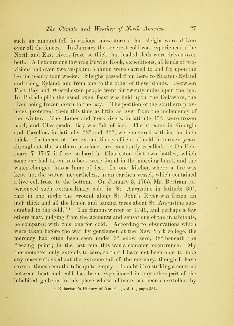 such an amount fell in various snow-storms that sleighs were driven over all the fences. In January the severest cold was experienced ; the North and East rivers froze so thick that loaded sleds were driven over both. All excursions towards Powles Hook, expeditions, all kinds of pro- visions and even twelve-pound cannon were carried to and fro upon the ice for nearly four weeks. Sleighs ])assed from here to Staaten-Eyland and Long-Eyland, and from one to the other of these islands. Between East Bay and Westchester people went for twenty miles u[)on the ice. In Philadelphia the usual oxen feast was held upon the Delaware, the river being frozen down to the bay. The position of the southern prov- inces protected them this time as little as ever from the inclemency of the winter. The James and York rivers, in latitude 37°, were frozen hard, and Chesa])eake Bay was full of ice. The streams in Georgia and Carolina, in latitudes 32° and 33°, were covered with ice an inch thick. Instances of the extraordinary effects of cold in former years throughout the southern provinces are constantly recalled. “ On Feb- ruary 7, 1747, it froze so hard in Charleston that two bottles, which someone had taken into bed, were found in the morning burst, and the water changed into a lump of ice. In one kitchen where a fire was kept up, the water, nevertheless, in an earthen vessel, which contained a live eel, froze to the bottom. On January 3, 1765, Mr. Bertram ex- perienced such extraordinary cold in St. Augustine in latitude 30°, that in one night the ground along St. John’s River was frozen an inch thick and all the lemon and banana trees about St. Augustine suc- cumbed to the cold.” ^ The famous winter of 1740, and perhaps a few others may, judging from the accounts and sensations of the inhabitants, be compared with this one for cold. According to observations which were taken before the war by gentlemen at the New York college, the mercury had often been seen under 6° below zero, 38° beneatli the freezing point; in the last one this was a common occurrence. My thermometer only extends to zei’o, so that I have not been able to take any observations about the extreme fall of the mercury, though I have several times seen the tube quite empty. I doubt if so striking a contrast between heat and cold has been experienced in any other part of the inhabited globe as in this place whose climate has been so extolled by 1 Eobertson’s History of America, vol. ii., page 331.