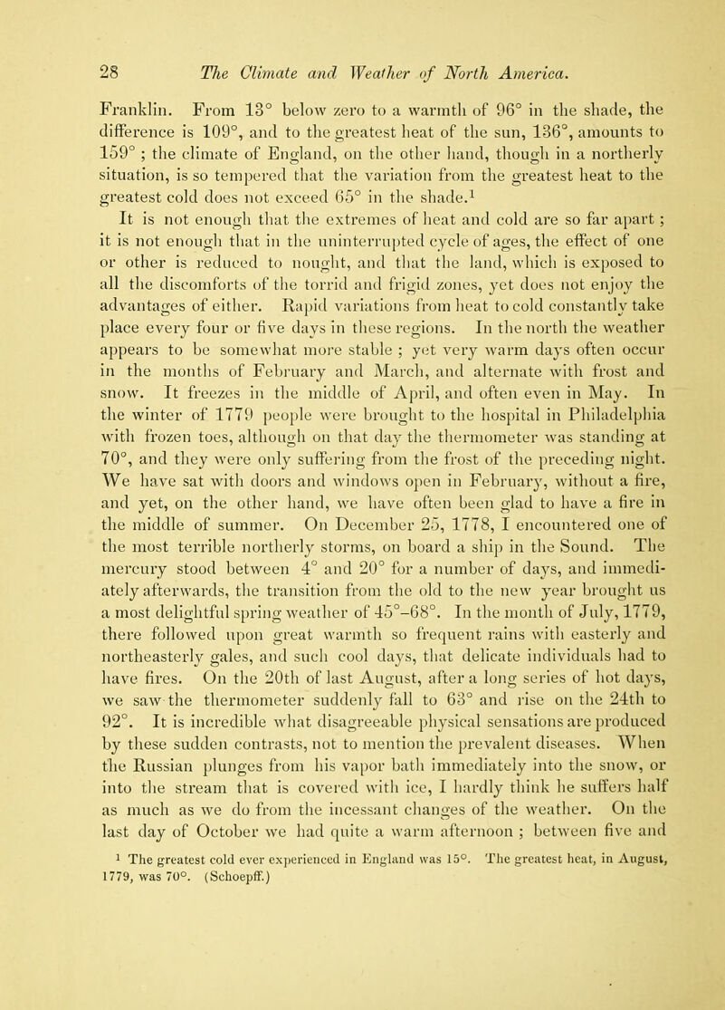 Franklin. From 13° below zero to a warmth of 96° in the shade, the difference is 109°, and to the greatest heat of the sun, 136°, amounts to 159° ; the climate of England, on the other hand, though in a northerly situation, is so tempered that the variation from the greatest heat to the greatest cold does not exceed 65° in the shade.^ It is not enough that the extremes of heat and cold are so far apart; it is not enough that in the uninterrupted cycle of ages, the effect of one or other is reduced to nought, and that the land, which is exposed to all the discomforts of the torrid and frigid zones, yet does not enjoy the advantages of either. Rapid variations from heat to cold constantly take place every four or five days in these regions. In the north the weather appears to be somewhat more stable ; y(jt very warm days often occur in the months of February and March, and alternate with frost and snow. It freezes in the middle of April, and often even in May. In the winter of 1779 people were brought to the hospital in Philadelphia with frozen toes, although on that day the thermometer was standing at 70°, and they wei’e only suffering from the frost of the preceding night. We have sat with doors and windows open in February, without a fire, and yet, on the other hand, we have often been glad to have a fire in the middle of summer. On December 25, 1778, I encountered one of the most terrible northerly storms, on board a ship in the Sound. The mercury stood between 4° and 20° for a number of days, and immedi- ately afterwards, the transition from the old to the new year brought us a most delightful spring weather of 45°-68°. In the month of July, 1779, there followed upon great warmth so frequent rains with easterly and northeasterly gales, and such cool days, that delicate individuals had to have fires. On the 20th of last August, after a long series of hot days, we saw the thermometer suddenly fall to 63° and ilse on the 24th to 92°. It is incredible what disagreeable physical sensations are produced by these sudden contrasts, not to mention the prevalent diseases. When the Russian plunges from his vapor bath immediately into the snow, or into the stream that is covered with ice, I hardly think he suffei’s half as much as we do from the incessant changes of the weather. On the last day of October we had quite a warm afternoon ; between five and 1 The greatest cold ever exjjerieuced in England was 15°. The greatest heat, in August, 1779, was 70°. (SchoepfF.)