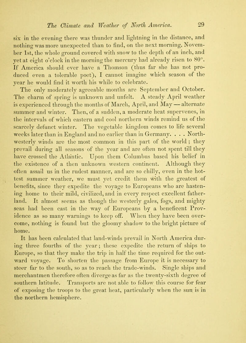 six in the evening there was tliunder and lightning in the distance, and nothing was more unexpected tlian to find, on the next morning, Novem- ber 1st, the whole ground covered with snow to the depth of an inch, and yet at eight o’clock in the morning the mercury had already risen to 80°. If America should ever have a Thomson (thus far she has not pro- duced even a tolerable poet), I cannot imagine which season of the year he would find it worth his while to celebrate. The only moderatelv agreeable months are September and October. The charm of spring is unknown and unfelt. A steady April weather is experienced through the months of March, April, and May — alternate summer and winter. Then, of a sudden, a moderate heat supervenes, in the intervals of which eastern and cool northern winds remind us of the scarcely defunct winter. The vegetable kingdom comes to life several weeks later than in England and no earlier than in Germany. . . . North- westerly winds are the most common in this part of the world ; they prevail during all seasons of the year and are often not spent till they have crossed the Atla'ntic. Upon them Columbus based his belief in the existence of a then unknown western continent. Although they often assail us in the rudest manner, and are so chilly, even in the hot- test summer weather, we must yet credit them with the greatest of benefits, since they expedite the voyage to Europeans who are hasten- ing home to their mild, civilized, and in every respect excellent father- land. It almost seems as though the westerly gales, fogs, and mighty seas had been cast in the way of Europeans by a beneficent Prov- idence as so many warnings to keep off. When they have been ovei’- come, nothing is found but the gloomy shadow to the bright picture of home. It has been calculated that land-winds prevail in North America dur- ing three fourths of the year; these expedite the return of ships to Europe, so that they make the trip in half the time required for the out- ward voyage. To shorten the passage from Europe it is necessary to steer far to the south, so as to reach the trade-winds. Single ships and merchantmen therefore often divero;eas far as the twentv-sixth degree of southern latitude. Transports are not able to follow this course for fear of exposing the troops to tlie great heat, particularly when the sun is in the northern hemisphere.