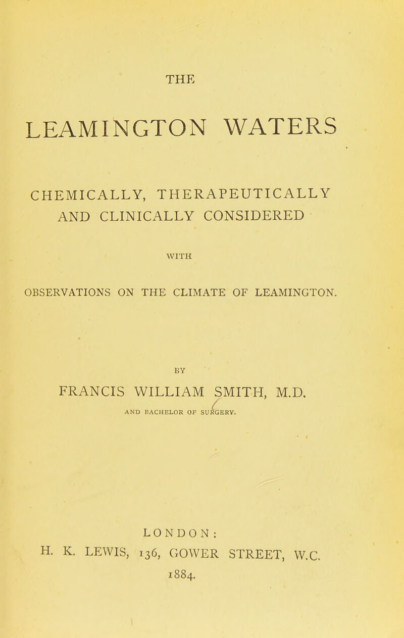 THE LEAMINGTON WATERS CHEMICALLY, THERAPEUTICALLY AND CLINICALLY CONSIDERED WITH OBSERVATIONS ON THE CLIMATE OF LEAMINGTON. FRANCIS WILLIAM SMITH, M.D. AND BACHELOR OF SURGERY. LONDON: H. K. LEWIS, 136, GOWER STREET, W.C. 1884.