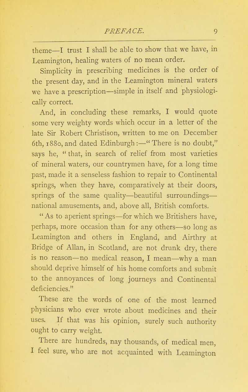 theme—I trust I shall be able to show that we have, in Leamington, healing waters of no mean order. Simplicity in prescribing medicines is the order of the present day, and in the Leamington mineral waters we have a prescription—simple in itself and physiologi- cally correct. And, in concluding these remarks, I would quote some very weighty words which occur in a letter of the late Sir Robert Christison, written to me on December 6th, 1880, and dated Edinburgh :—“There is no doubt,” says he, “ that, in search of relief from most varieties of mineral waters, our countrymen have, for a long time past, made it a senseless fashion to repair to Continental springs, when they have, comparatively at their doors, springs of the same quality—beautiful surroundings— national amusements, and, above all, British comforts. “ As to aperient springs—for which we Britishers have, perhaps, more occasion than for any others—so long as Leamington and others in England, and Airthry at Bridge of Allan, in Scotland, are not drunk dry, there is no reason—no medical reason, I mean—why a man should deprive himself of his home comforts and submit to the annoyances of long journeys and Continental deficiencies.” These are the words of one of the most learned physicians who ever wrote about medicines and their uses. If that was his opinion, surely such authority ought to carry weight. There are hundreds, nay thousands, of medical men, I feel sure, who are not acquainted with Leamington