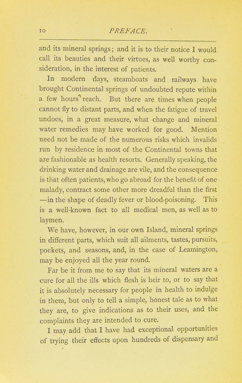 and its mineral springs; and it is to their notice I would call its beauties and their virtues, as well worthy con- sideration, in the interest of patients. In modern days, steamboats and railways have brought Continental springs of undoubted repute within a few hours reach. But there are times when people cannot fly to distant parts, and when the fatigue of travel undoes, in a great measure, what change and mineral water remedies may have worked for good. Mention need not be made of the numerous risks which invalids run by residence in most of the Continental towns that are fashionable as health resorts. Generally speaking, the drinking water and drainage are vile, and the consequence is that often patients, who go abroad for the benefit of one malady, contract some other more dreadful than the first —in the shape of deadly fever or blood-poisoning. This is a well-known fact to all medical men, as well as to laymen. We have, however, in our own Island, mineral springs in different parts, which suit all ailments, tastes, pursuits, pockets, and seasons, and, in the case of Leamington, may be enjoyed all the year round. Far be it from me to say that its mineral waters are a cure for all the ills which flesh is heir to, or to say that it is absolutely necessary for people in health to indulge in them, but only to tell a simple, honest tale as to what they are, to give indications as to their uses, and the complaints they are intended to cure. I may add that I have had exceptional opportunities of trying their effects upon hundreds of dispensary and