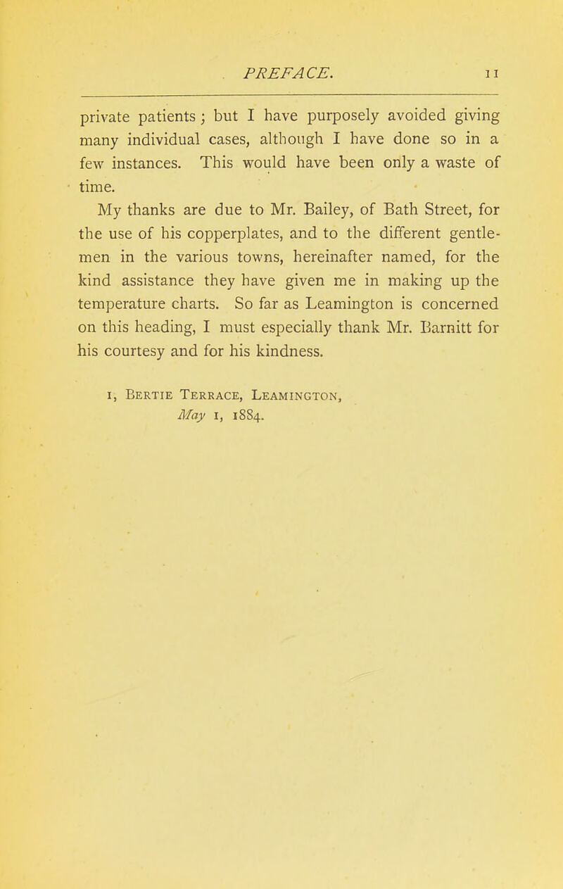 private patients ; but I have purposely avoided giving many individual cases, although I have done so in a few instances. This would have been only a waste of time. My thanks are due to Mr. Bailey, of Bath Street, for the use of his copperplates, and to the different gentle- men in the various towns, hereinafter named, for the kind assistance they have given me in making up the temperature charts. So far as Leamington is concerned on this heading, I must especially thank Mr. Barnitt for his courtesy and for his kindness. i, Bertie Terrace, Leamington, May i, 1884.