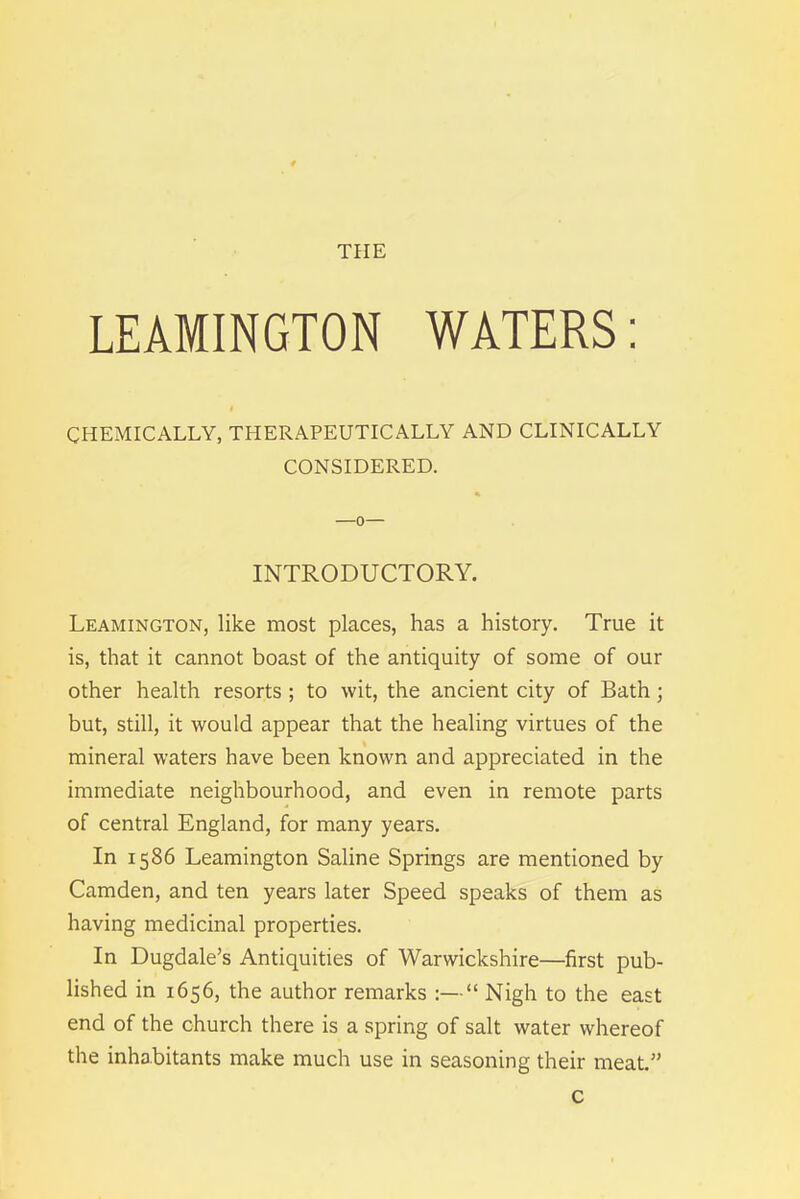 THE LEAMINGTON WATERS: CHEMICALLY, THERAPEUTICALLY AND CLINICALLY CONSIDERED. % —o— INTRODUCTORY. Leamington, like most places, has a history. True it is, that it cannot boast of the antiquity of some of our other health resorts ; to wit, the ancient city of Bath; but, still, it would appear that the healing virtues of the mineral waters have been known and appreciated in the immediate neighbourhood, and even in remote parts of central England, for many years. In 1586 Leamington Saline Springs are mentioned by Camden, and ten years later Speed speaks of them as having medicinal properties. In Dugdale’s Antiquities of Warwickshire—first pub- lished in 1656, the author remarks :—“ Nigh to the east end of the church there is a spring of salt water whereof the inhabitants make much use in seasoning their meat.” c