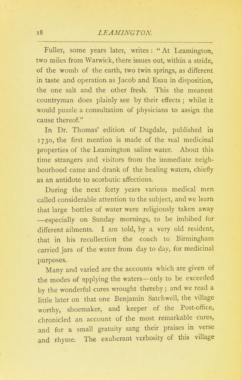 Fuller, some years later, writes : “ At Leamington, two miles from Warwick, there issues out, within a stride, of the womb of the earth, two twin springs, as different in taste and operation as Jacob and Esau in disposition, the one salt and the other fresh. This the meanest countryman does plainly see by their effects ; whilst it would puzzle a consultation of physicians to assign the cause thereof.” In Dr. Thomas’ edition of Dugdale, published in 1730, the first mention is made of the real medicinal properties of the Leamington saline water. About this time strangers and visitors from the immediate neigh- bourhood came and drank of the healing waters, chiefly as an antidote to scorbutic affections. During the next forty years various medical men called considerable attention to the subject, and we learn that large bottles of water were religiously taken away —especially on Sunday mornings, to be imbibed for different ailments. I am told, by a very old resident, that in his recollection the coach to Birmingham carried jars of the water from day to day, for medicinal purposes. Many and varied are the accounts which are given of the modes of applying the waters—only to be exceeded by the wonderful cures wrought thereby; and we read a little later on that one Benjamin Satchwell, the village worthy, shoemaker, and keeper of the Post-office, chronicled an account of the most remarkable cures, and for a small gratuity sang their praises in verse and rhyme. The exuberant verbosity of this village