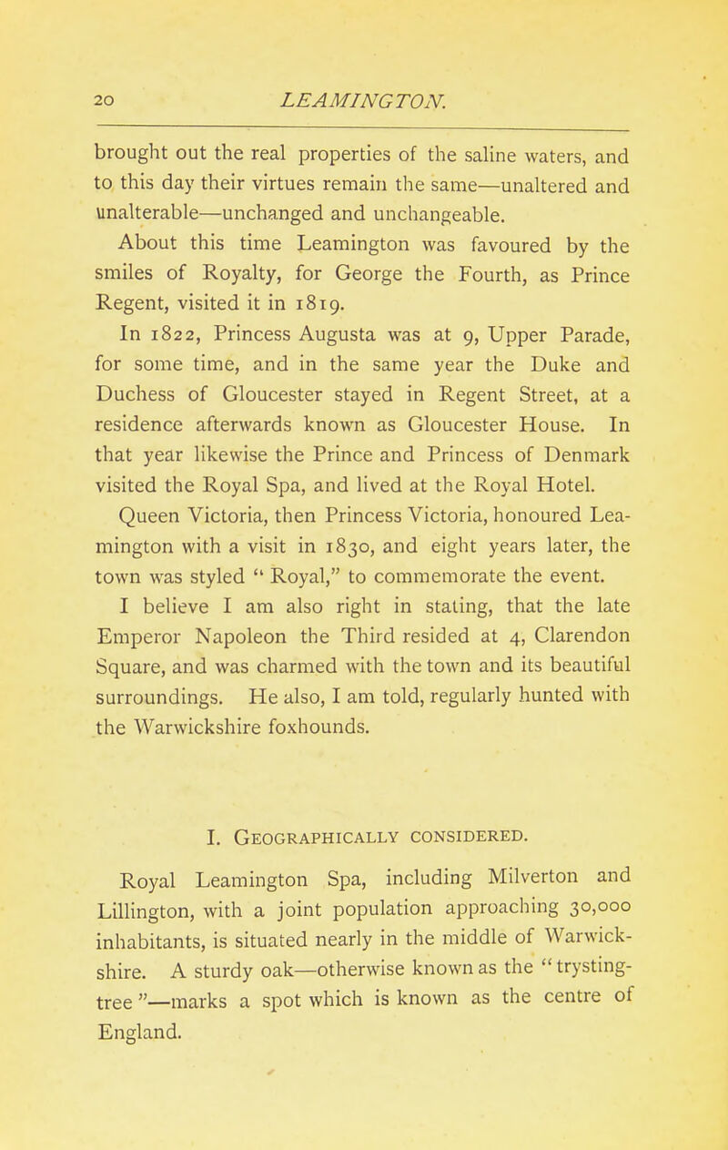 brought out the real properties of the saline waters, and to this day their virtues remain the same—unaltered and unalterable—unchanged and unchangeable. About this time Leamington was favoured by the smiles of Royalty, for George the Fourth, as Prince Regent, visited it in 1819. In 1822, Princess Augusta was at 9, Upper Parade, for some time, and in the same year the Duke and Duchess of Gloucester stayed in Regent Street, at a residence afterwards known as Gloucester House. In that year likewise the Prince and Princess of Denmark visited the Royal Spa, and lived at the Royal Hotel. Queen Victoria, then Princess Victoria, honoured Lea- mington with a visit in 1830, and eight years later, the town was styled “ Royal,” to commemorate the event. I believe I am also right in stating, that the late Emperor Napoleon the Third resided at 4, Clarendon Square, and was charmed with the town and its beautiful surroundings. He also, I am told, regularly hunted with the Warwickshire foxhounds. I. Geographically considered. Royal Leamington Spa, including Milverton and Lillington, with a joint population approaching 30,000 inhabitants, is situated nearly in the middle of Warwick- shire. A sturdy oak—otherwise known as the “ trysting- tree ”—marks a spot which is known as the centre of England.