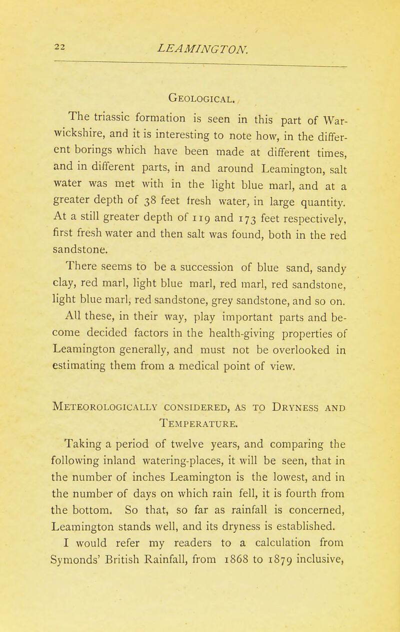 Geological. The triassic formation is seen in this part of War- wickshire, and it is interesting to note how, in the differ- ent borings which have been made at different times, and in different parts, in and around Leamington, salt water was met with in the light blue marl, and at a greater depth of 38 feet Iresh water, in large quantity. At a still greater depth of 119 and 173 feet respectively, first fresh water and then salt was found, both in the red sandstone. There seems to be a succession of blue sand, sandy clay, red marl, light blue marl, red marl, red sandstone, light blue marl, red sandstone, grey sandstone, and so on. All these, in their way, play important parts and be- come decided factors in the health-giving properties of Leamington generally, and must not be overlooked in estimating them from a medical point of view. Meteorologically considered, as to Dryness and Temperature. Taking a period of twelve years, and comparing the following inland watering-places, it will be seen, that in the number of inches Leamington is the lowest, and in the number of days on which rain fell, it is fourth from the bottom. So that, so far as rainfall is concerned, Leamington stands well, and its dryness is established. I would refer my readers to a calculation from Symonds’ British Rainfall, from 1868 to 1879 inclusive,