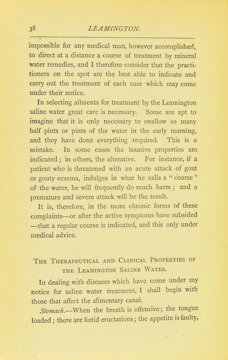 impossible for any medical man, however accomplished, to direct at a distance a course of treatment by mineral water remedies, and I therefore consider that the practi- tioners on the spot are the best able to indicate and carry out the treatment of each case which may come under their notice. In selecting ailments for treatment by the Leamington saline water great care is necessary. Some are apt to imagine that it is only necessary to swallow so many half pints or pints of the water in the early morning, and they have done everything required. This is a mistake. In some cases the laxative properties are indicated ; in others, the alterative. For instance, if a patient who is threatened with an acute attack of gout or gouty eczema, indulges in what he calls a “ course ” of the water, he will frequently do much harm ; and a premature and severe attack will be the result. It is, therefore, in the more chronic forms of these complaints—or after the active symptoms have subsided —that a regular course is indicated, and this only under medical advice. The Therapeutical and Clinical Properties of the Leamington Saline Water. In dealing with diseases which have come under my notice for saline water treatment, I shall begin with those that affect the alimentary canal. Stomach.—When the breath is offensive; the tongue loaded; there are foetid eructations; the appetite is faulty,