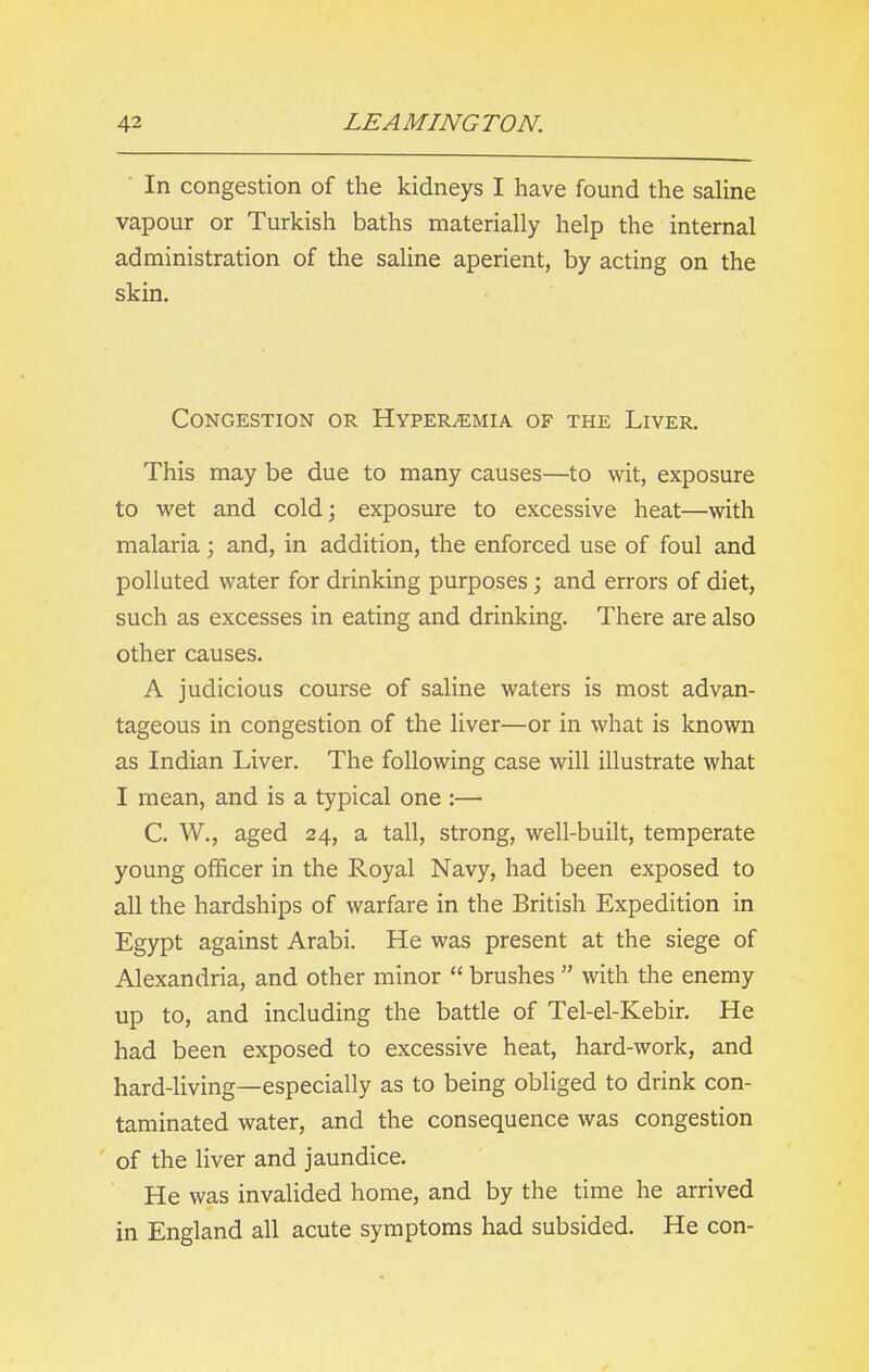 In congestion of the kidneys I have found the saline vapour or Turkish baths materially help the internal administration of the saline aperient, by acting on the skin. Congestion or Hyperemia of the Liver. This may be due to many causes—to wit, exposure to wet and cold; exposure to excessive heat—with malaria; and, in addition, the enforced use of foul and polluted water for drinking purposes; and errors of diet, such as excesses in eating and drinking. There are also other causes. A judicious course of saline waters is most advan- tageous in congestion of the liver—or in what is known as Indian Liver. The following case will illustrate what I mean, and is a typical one :— C. W., aged 24, a tall, strong, well-built, temperate young officer in the Royal Navy, had been exposed to all the hardships of warfare in the British Expedition in Egypt against Arabi. He was present at the siege of Alexandria, and other minor “ brushes ” with the enemy up to, and including the battle of Tel-el-Kebir. He had been exposed to excessive heat, hard-work, and hard-living—especially as to being obliged to drink con- taminated water, and the consequence was congestion of the liver and jaundice. He was invalided home, and by the time he arrived in England all acute symptoms had subsided. He con-