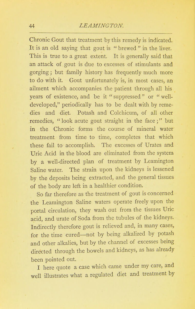 Chronic Gout that treatment by this remedy is indicated. It is an old saying that gout is “ brewed ” in the liver. This is true to a great extent. It is generally said that an attack of gout is due to excesses of stimulants and gorging; but family history has frequently much more to do with it. Gout unfortunately is, in most cases, an ailment which accompanies the patient through all his years of existence, and be it “ suppressed ” or “ well- developed,” periodically has to be dealt with by reme- dies and diet. Potash and Colchicum, of all other remedies, “look acute gout straight in the face;” but in the Chronic forms the course of mineral water treatment from time to time, completes that which these fail to accomplish. The excesses of Urates and Uric Acid in the blood are eliminated from the system by a well-directed plan of treatment by Leamington Saline water. The strain upon the kidneys is lessened by the deposits being extracted, and the general tissues of the body are left in a healthier condition. So far therefore as the treatment of gout is concerned the Leamington Saline waters operate freely upon the portal circulation, they wash out from the tissues Uric acid, and urate of Soda from the tubules of the kidneys. Indirectly therefore gout is relieved and, in many cases, for the time cured—not by being alkalized by potash and other alkalies, but by the channel of excesses being directed through the bowels and kidneys, as has already been pointed out. I here quote a case which came under my care, and well illustrates what a regulated diet and treatment by