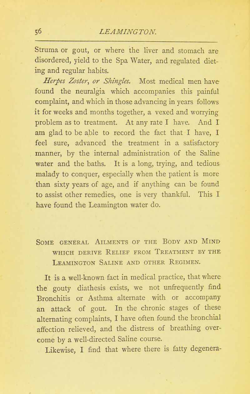 Struma or gout, or where the liver and stomach are disordered, yield to the Spa Water, and regulated diet- ing and regular habits. Herpes Zoster, or Shingles. Most medical men have found the neuralgia which accompanies this painful complaint, and which in those advancing in years follows it for weeks and months together, a vexed and worrying problem as to treatment. At any rate I have. And I am glad to be able to record the fact that I have, I feel sure, advanced the treatment in a satisfactory manner, by the internal administration of the Saline water and the baths. It is a long, trying, and tedious malady to conquer, especially when the patient is more than sixty years of age, and if anything can be found to assist other remedies, one is very thankful. This I have found the Leamington water do. Some general Ailments of the Body and Mind WHICH DERIVE RELIEF FROM TREATMENT BY THE Leamington Saline and other Regimen. It is a well-known fact in medical practice, that where the gouty diathesis exists, we not unfrequently find Bronchitis or Asthma alternate with or accompany an attack of gout. In the chronic stages of these alternating complaints, I have often found the bronchial affection relieved, and the distress of breathing over- come by a well-directed Saline course. Likewise, I find that where there is fatty degenera-