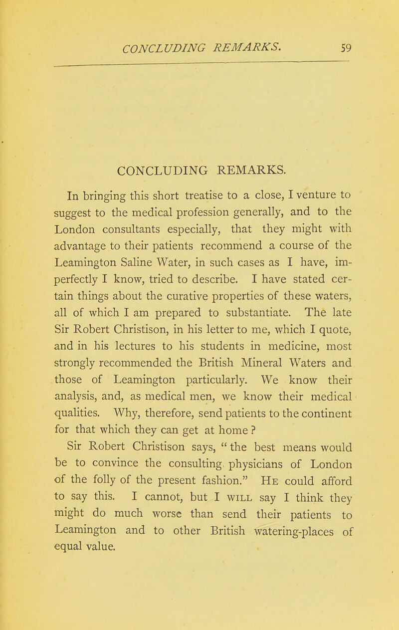 CONCLUDING REMARKS. In bringing this short treatise to a close, I venture to suggest to the medical profession generally, and to the London consultants especially, that they might with advantage to their patients recommend a course of the Leamington Saline Water, in such cases as I have, im- perfectly I know, tried to describe. I have stated cer- tain things about the curative properties of these waters, all of which I am prepared to substantiate. The late Sir Robert Christison, in his letter to me, which I quote, and in his lectures to his students in medicine, most strongly recommended the British Mineral Waters and those of Leamington particularly. We know their analysis, and, as medical men, we know their medical qualities. Why, therefore, send patients to the continent for that which they can get at home ? Sir Robert Christison says, “ the best means would be to convince the consulting physicians of London of the folly of the present fashion.” He could afford to say this. I cannot, but I will say I think they might do much worse than send their patients to Leamington and to other British watering-places of equal value.
