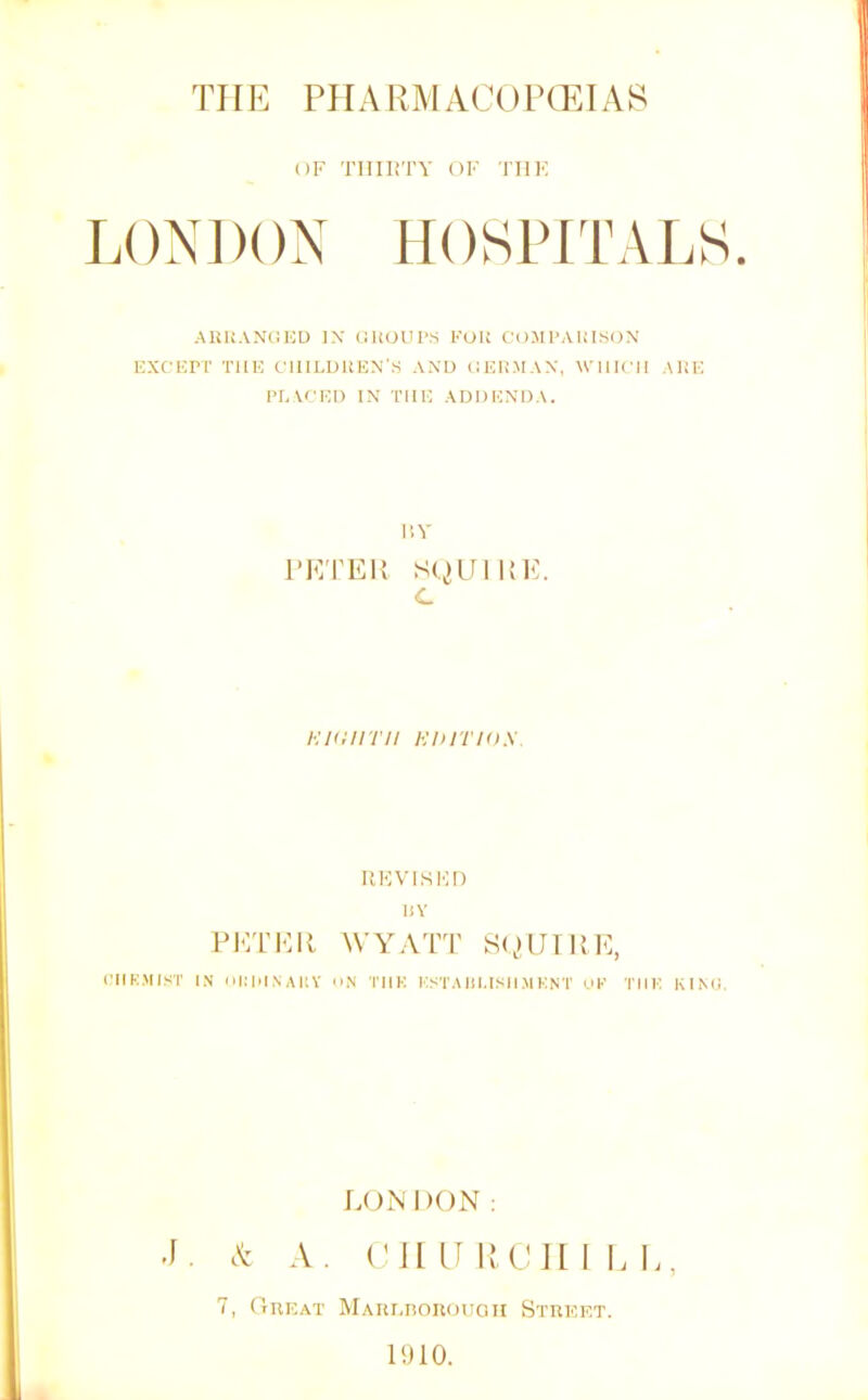 THE PHARMACOlTElAf^ OF TIIIIiTY OF TIIK L()X])()X HOSPITALS. AUUANliED IX (lliOUrs KOK COJIPAIil.SON EXCEPT THE CIllLUKEX'S AXD CERMAN, WHICH ARE PI, VC ED IX THE ADDEXDA. i'.Y PETEK SQUIKE. C Kiaiirii HDiTios. KKVISMn liY PIOTEK WAXVTT S(,HJTKE, CIIK.MIST IN olHilNAItY o.N TIIK KSTA Ill.IMI M KNT OK TIIK KIMl. LONDON : J. cX A. (MI H H P! II I E E, 7, Gueat MAur.noiiouGii Street. 1910.