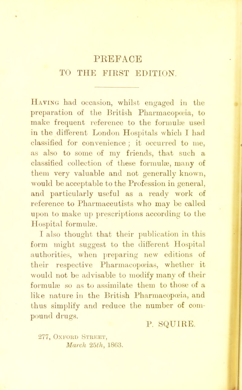 TO THE FIRST EDITK)N. II ■WING had occasion, whilst engaged in the preparation of the British Pharraacopuna, to make frequent reference to the fornmhe used in the different London Hosi)ita1s which T had classified for convenience ; it occurred to me, as also to some of my friends, that such a classified collection of these formulse, many of them very valuable and not generally known, would be acceptable to the Profession in general, and particularly useful as a ready work of reference to Pharmaceutists who may be called uj)on to make up prescriptions according to the Hospital formula?. I also thought that their publication in this form might suggest to the different Ho.spital authorities, when preparing new editions of their respective Pharmacopeias, whether it woukl not be advisable to modify many of their formuhe so as to assimilate them to those of a like nature in the British Pharmacopeia, and thus simplify and reduce the number of com- pound drugs. P. SQUIRE. 277, OxKOUD Stuket, March 25lh, 18(>3.