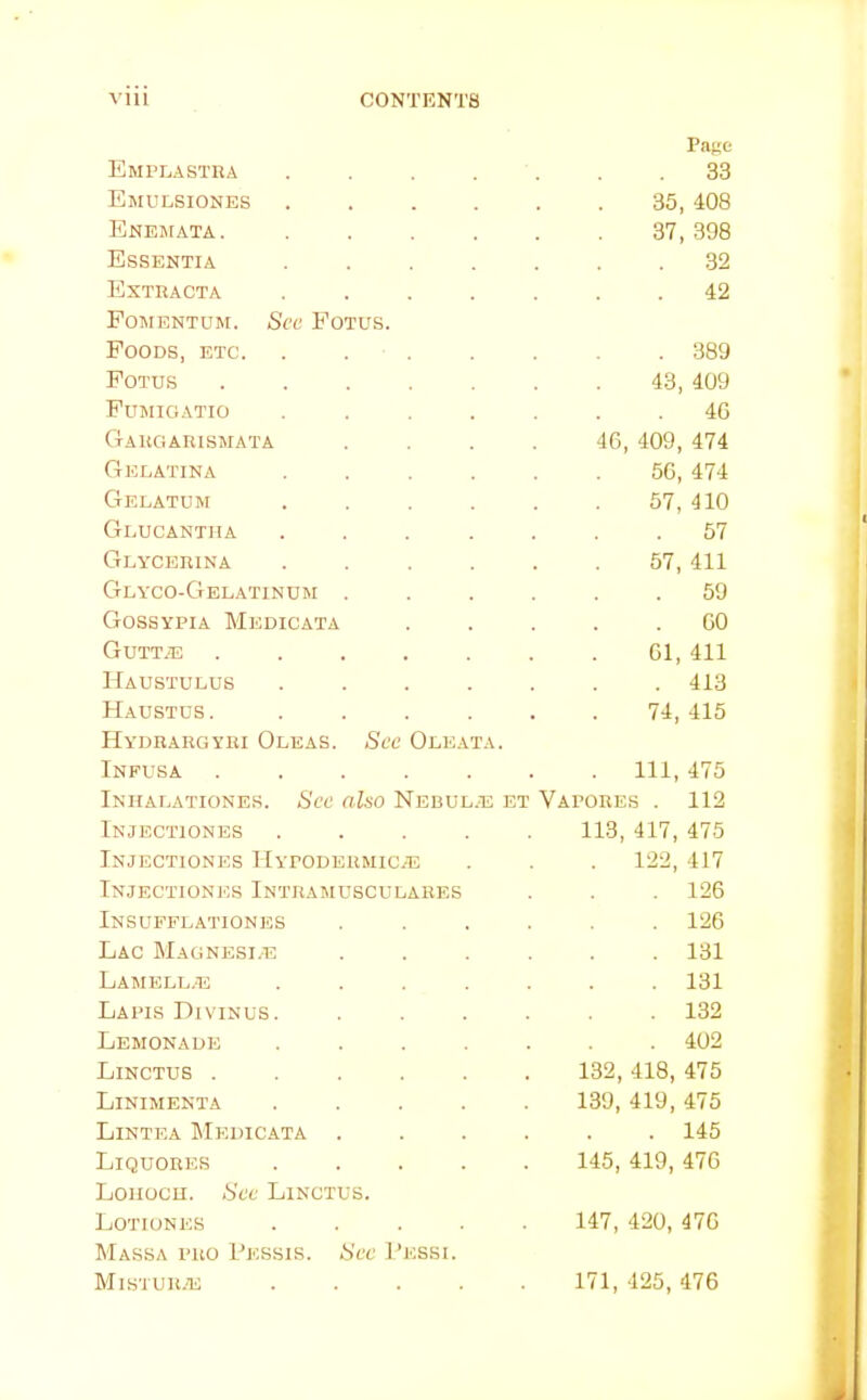 Emplastra .... Pane . 33 Emulsiones .... 36, 408 Enejiata. .... 37, 398 Essentia .... 32 Extracta .... . 42 Fomentum. See Fotus. Foods, etc. . . . . 389 Fotus ..... 43, 409 Fujiigatio .... . 40 Gargarismata 46, 409, 474 Gelatina .... 50, 474 Gelatum .... 57, 410 Geucantha .... 57 Glycerina .... 57, 411 Geyco-Gelatinum . . 59 Gossypia Medicata . 00 Guttad ..... 01, 411 Haustulus .... . 413 Haustds. .... 74, 415 Hydrargyri Oleas. See Oleata. Infusa ..... . Ill, 475 Inhaeationes. See also Nebul.e et Vapores . 112 Injectiones .... 113, 417, 475 Injectiones Hypodbrmical . 122, 417 Injectiones Intramusculahes . 126 Insuffeationes . 126 Lac Magnesue . 131 LAMELE/E .... . 131 Lapis Divinus. . 132 Lemonade .... . 402 Linctus ..... 132, 418, 475 Linimenta .... 139, 419, 475 Lintea Medicata . . 145 Liquores .... 145, 419, 476 Loiiocu. See Linctus. Lotiones .... 147, 420, 470 Massa pro Pessis. See Pessi. Mistur.e .... 171, 425, 476