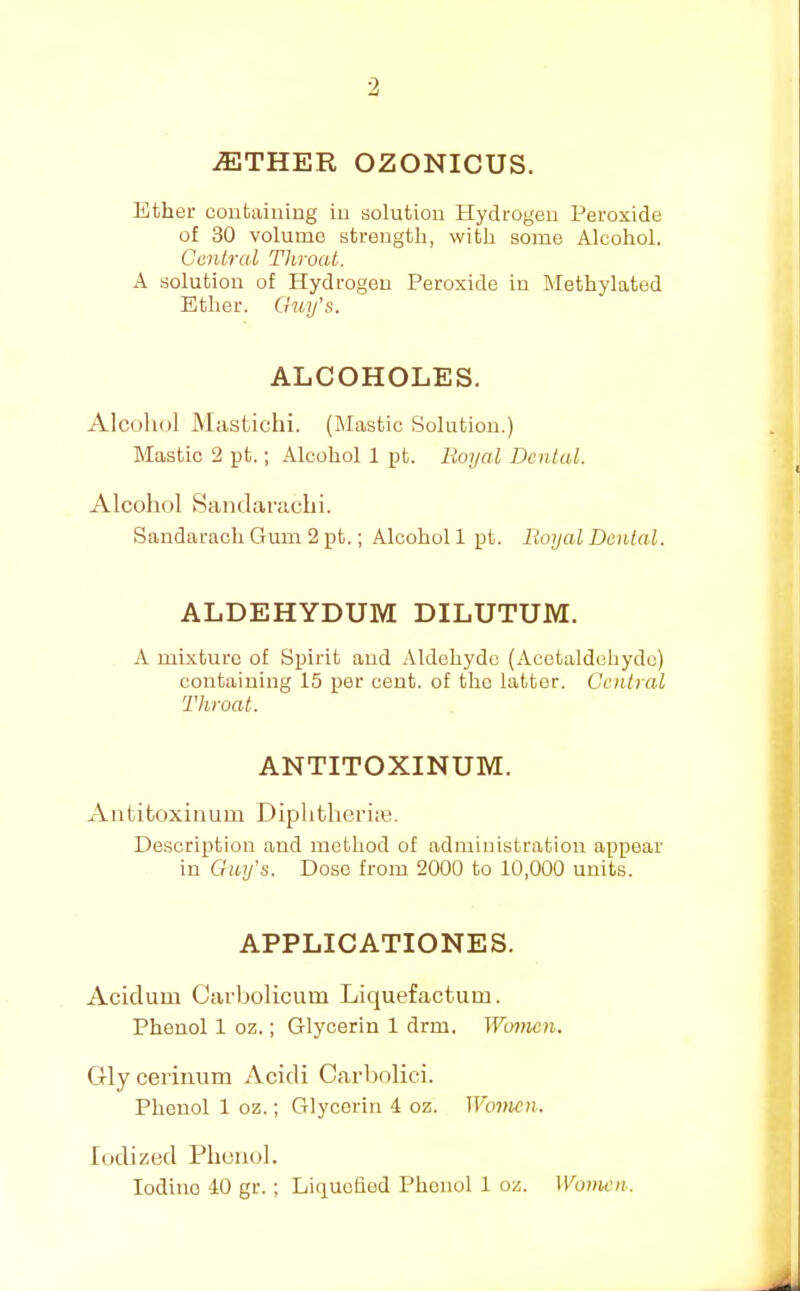 ^THER OZONICUS. Ether containing in solution Hydrogen Peroxide of 30 volume strength, with some Alcohol. Central Throat. A solution of Hydrogen Peroxide in IMethylated Ether. Guy's. ALCOHOLES. Alcohol Mastichi. (Mastic Solution.) Mastic 2 pt.; Alcohol 1 pt. Boyal Dental. Alcohol Sandarachi. Sandarach Gum 2 pt.; Alcohol 1 pt. Royal Dental. ALDEHYDUM DILUTUM. A mixture of Spirit and Aldehyde (Acetaldehyde) containing 15 per cent, of the latter. Central Throat. ANTITOXINUM. xVntitoxinum Diphfchcrim. Description and method of administration appear in Guy's. Dose from 2000 to 10,000 units. APPLICATIONES. Acidum Carbolicum Liquefactum. Phenol 1 oz.; Glycerin 1 drm. Women. Gly cerinura Acidi Carbolici. Phenol 1 oz.; Glycerin 4 oz. TI'ojjk?)!. Iodized Phenol.