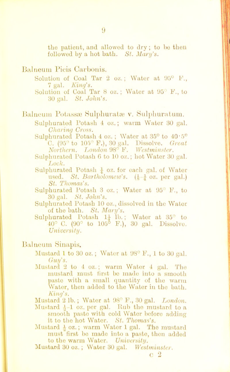 tho patient, and allowed to dry ; to bo then followed by a hot bath. St. Mari/’s. Biiliieum Pici.s Cai'bonis. Solution of Coal Tar 2 oz.; Water at ’J5° F., 7 gal. Kinifs. Solution of Coal Tar 8 oz. ; Water at U5 F., to 30 gal. St. John's. Buluuuin I’otas.siu Sulj)liura(a^ v. Sulpluiraluin. Sulphurated Potash 4 oz.; warm Water 30 gal. Ghnrimj Cross. Sulphurated Potash 4 oz. ; Water at 35° to 40’5° C. (05'’to 105'’P.), .30 gal. Dissolve. Great Northern. Lonilon 08'’ F. Westminster. Sulphurated Potash G to 10 oz.; hot Water 30 gal. Lock. Sulphurated Potash oz. for each gal. of Water used. St. Bartholomew's, (i oz. per gal.) St. Thomas's. Sulphurated Potash 3 oz.; Water at 05° F., to 30 gal. St. John's. Sulphurated Potash 10 oz., dissolved in the Water of tho bath. St. Maru's. Sulphurated Potash Ij- Ih.; Water at 35° to 40° C. (00° to 105° F.), 30 gal. Dis.solve. University. Baliu.'um Siiiapis. Mustard 1 to 30 oz.; Water at 08° F., 1 to 30 gal. Guy's. Mustard 2 to 4 oz.; warm Water 4 gal. The mustard must first ho made into a smooth paste with a small quantity of tho warm Water, then added to tho Water in the hath. Kilty's. Mustard 2 Ih.; Water at 08° F., 30 gal. London. Mustard -l-l oz. per gal. Kuh tho mustard to a smooth paste with cold Water before adding it to tho hot Water. St. Thomas’s. Mustard ^ oz.; warm Water 1 gal. 'The mustard must first ho made into a paste, then added to the warm Water. University. Mustard 3U oz.; Water 30 gal. Westminster.