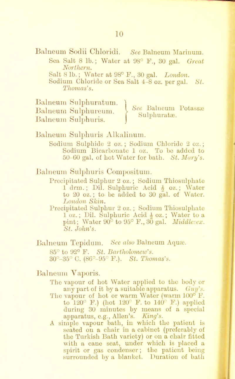 Balneum Sodii Chloridi. See Balneum Mariuum, Sea Salt 8 lb.; Water at 08° P., 30 gal. Great Ncrrthcrn. Salt 8 lb.; Water at 98° F., 30 gal. London. i Sodium Chloride or Sea Salt 4-8 oz. per gal. SL. < Thomas's. ^ tv' Balneum Sulphuratum. Balneum yuljjhureum. Balneum Sulphuris. Balneum Sulphuris Alkalinum. Sodium Sulphide ‘A oz.; Sodium Chloride 2 oz.; < Sodium Bicarbonate 1 oz. To bo added to 50-00 gal. of hot Water for bath. St. Martj's. \ Balneum Sulphuris Comjxjsitum. Precipitated Sulphur 2 oz.; Sodium Thiosulphate 1 drm. ; Dil. Sulphuric Acid ^ oz.; Water to 20 oz.; to be added to 30 gal. of Water. London Skin. Precipitated Sulphur 2 oz.; Sodium Thiosulphate 1 oz.; Dil. sSulphuric Acid ^ oz.; Water to a pint; Water 90° to 05° F., 30 gal. Middlesex. St. John's. Balneum Tepidum. >S'cc also Balneum Aquae. 85° to 92° P. St. Bartholomew's. 30''-35° C. (86°-95° F.). St. Thomas's. Balneum Vaporis. The vapour of hot Water applied to the body or any part of it by a suitable apparatus. Gtii/'s. The vapour of hot or warm Water (w’ann 100° F. to 120° F.) (hot 120° P. to 140 F.) applied during 30 minutes by moans of a special apparatus, e.g., Allen’s. King's. A simple vapour bath, in which the patient is seated on a chair in a cabinet (preferably of the Turkish Bath variety) or on a chair fitted with a cane scat, under which is placed a spirit or gas condenser; the patient being surrounded by a blanket. Duration of bath (See Balneum I’otassaj Sulphurataj.