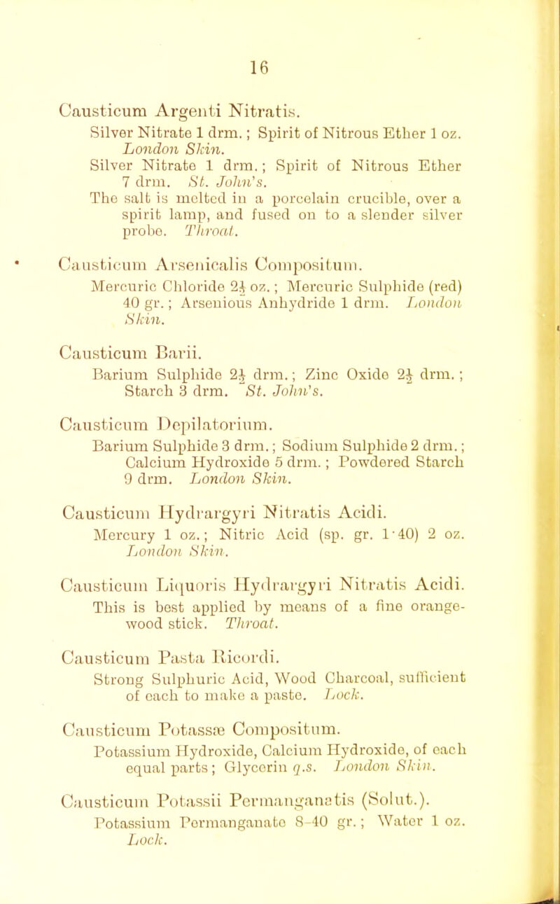 Causticum Argenti Nitratis. Silver Nitrate 1 drm.; Spirit of Nitrous Ether 1 oz. London Skin. Silver Nitrate 1 drm,; Spirit of Nitrous Ether 7 drm. St. John's. The salt is melted in a porcelain crucible, over a spirit lamp, and fused ou to a slender silver probo. Tliroal. Causfciciim Ar.senicalis Coiiijiosituin. Mercuric Chloride oz.; Mercuric Sulpliide (red) 40 gr.; Arsenious Anhydride 1 drm. London Skin. Causticum Carii. Barium Sulphide drm.; Zinc Oxide drm.; Starch 3 drm. St. John's. Causticum Dcpilatoriunn. Barium Sulphide 3 drm.; Sodium Sulphide 2 drm.; Calcium Hydroxide 5 drm.; Powdered Starch 9 drm. London Skin. Causticum llydrargyri Nitratis Acidi. Mercury 1 oz.; Nitric Acid (sp. gr. 1'40) 2 oz. London Skin. Causticum Ijicjunris llydrargyri Nitratis Acidi. This is best applied by means of a fine orange- wood stick. Throat. Causticum Pasta lUcurdi. Strong Sulphuric Acid, Wood Charcoal, suilicieut of each to make a paste. Lock. Causticum Potassre Compositum. Potassium Hydroxide, Calcium Hydroxide, of each equal parts ; Glycerin q.s. Jjondon Skin. Causticum Potassii Permauganatis (yolut.). Potassium Pormangauato 8-40 gr.; Water 1 oz. Lock.