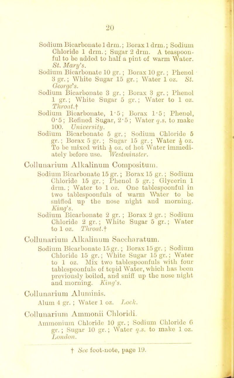 Sodium Bicarbouafce 1 drm.; Borax 1 drm.; Sodium Chloride 1 drm.; Sugar 2 drm. A teaspoou- ful to be added to half a pint of warm Water. St. Mary's. Sodium Bicarbonate 10 gr.; Borax 10 gr. ; Phenol 3 gr.; White Sugar 15 gr.; Water 1 oz. St. George's. Sodium Bicarbonate 3 gr. ; Borax 3 gr. ; Phenol 1 gr.; White Sugar 5 gr.; Water to 1 oz. Throat.\ Sodium Bicarbonate, 1'5; Borax 1-5; Phenol, 0'5; Refiuod Sugar, 2'5; Water g.s. to make 100. University. Sodium Bicarbouato 5 gr.; Sodium Chloride 5 gr.; Borax 5 gr.; Sugar 15 gr. ; Water ^ oz. To bo mixed with J oz. of hot Water immedi- ately boforo use. Westminster. Collimai'ium Alkalinum Compositum. Sodium Bicarbouato 15 gr.; Borax 15 gr.; Sodium Chloride 15 gr. ; Phenol 5 gr.; Glycerin 1 drm. ; Water to 1 oz. One tablespoouful in two tablespoonfuls of warm Water to be suiffed up the nose night and morning. King's. Sodium Bicarbonate 2 gr. ; Borax 2 gr.; Sodium Chloride 2 gr. ; White Sugar 5 gr.; Water to 1 oz. Throat.j Collimarium Alkaliiium Saccliaratuin. Sodium Bicarbonate 15 gr. ; Borax 15 gr.; Sodium Chloride 15 gr.; White Sugar 15 gr.; Water to 1 oz. Mix two tablcspoonfuls with four tablospooufuls of tepid Water, which has lieon previously boiled, and snill up the nose night and morning. Kimfs. Culluiiarium Aluniini.s. Alum 4 gr. ; Water 1 oz. Lock. Collimarium Ammonii Cliloriili. .\mmonium Chloride 10 gr. ; Sodium Chloride G gr. ; Sugar 10 gr.; Water r/.s. to make 1 oz. Ijondoii.