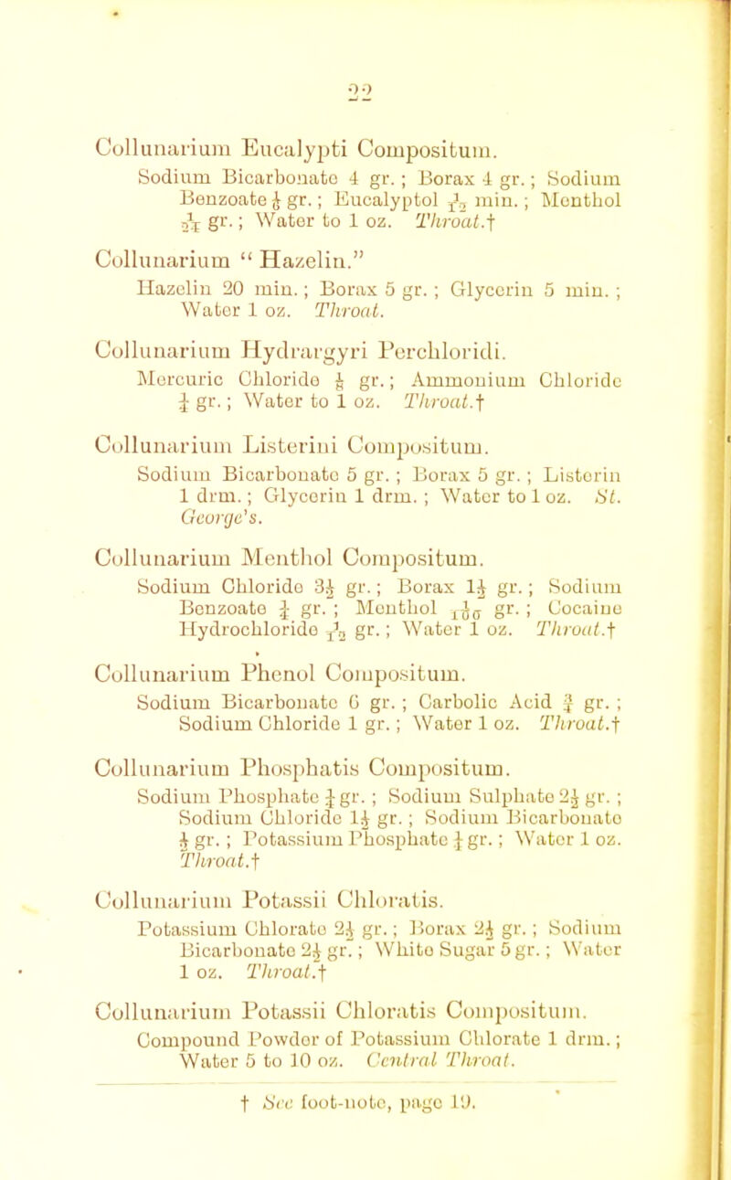 0-) Culluiiarium Eucalypti Compositum. Sodium Bicarbonate 4 gr. ; Borax 4 gr.; Sodium Benzoate ^ gr.; Eucalyptol jJ., min.; Menthol 2^^ gr.; Water to 1 oz. Tliroat.i Colluiiarium “ Hazeliii.” Ilazelin 20 min.; Borax 5 gr. ; Glycerin 5 min. ; Water 1 oz. Throat. Colluiiarium Jlyclrargyri Percliloridi. Mercuric Chloride J gr.; Ammonium Chloride gr.; Water to 1 oz. Throat.] Collunarium LLsterini Comjjo.situm. Sodium Bicarbonate 5 gr. ; Borax 5 gr. ; Listeria 1 drm.; Glycerin 1 drm. ; Water to 1 oz. tit. George's. Colluiiarium Menthol Compositum. Sodium Chloride 3^ gr.; Borax IJ gr.; Sodium Benzoate J gr. ; Menthol gr. ; Cocaiuo Hydrochloride gr.; Water 1 oz. Throat.] Colluiiarium Phenol Compositum. Sodium Bicarbonate G gr. ; Carbolic Acid J gr. ; Sodium Chloride 1 gr.; Water 1 oz. Throat.] Collunarium Phosphatis Compositum. Sodium Phosphate ;J gr. ; Sodium Sulphate 2^ gr. ; Sodium Chloride gr.; Sodium Bicarbonate J gr. ; Potassium Phosphate ,}gr.; Water 1 oz. Throat.] Collunarium Potassii Chloratis. Potassium Chlorate 24 gr.; Borax 24 gr.; Sodium Bicarbonate 24 gr.; White Sugar 5 gr.; Water 1 oz. Throat.] Collunarium Potassii Chloratis Compositum. Compound Powder of Potassium Chlorate 1 drm.; Water 5 to 10 oz. Central Throat.