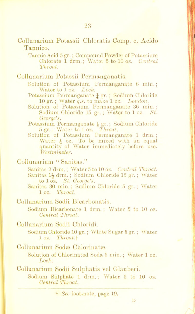 Collunarium Potassii Chloratis Comp. c. Acido Tannico. Tannic .A^cid 5 gr.; Compound Powder of Potassium Chlorate 1 drm.; Water 5 to 10 oz. Central Throat. Cullunarium Potassii Peniiangauatis. Solution of Potassium Permanganate 0 min.; Water to 1 oz. Lock. Potassium Permanganate J gr.; Sodium Chloride 10 gr.; Water q.s. to malm 1 oz. London. Solution of Potassium Permanganate 30 min. ; Sodium Chloride 15 gr. ; \Viiter to 1 oz. St. George’s. Potassium Permanganate J gr.; Sodium Chloride 5 gr. ; Water to 1 oz. Throat. Solution of Potassium Permanganate 1 drm.; Water ^ oz. To be mixed with an equal quantity of Water immediately before use. Westminster. ColJumiriiuii “ Saiiitas.” Sanitas 2 drm.; Water 5 to 10 oz. Central Throat. Sanitas 1^ drm. ; Sodium Chloride 15 gr.; Water to 1 oz. St. George’s. Sanitas 30 min.; Sodium Chloride 5 gr.; Water 1 oz. Throat. Collunarium 8odii Hicarl)onatis. Sodium Bicarbonate 1 drm. ; Water 5 to 10 oz. Central Throat. Collunarium Sodii Chloridi. Sodium Chloride 10 gr.; White Sugar 5 gr.; Water 1 oz. Throat.f Collunai ium Sodm Chlorinat;u. Solution of Chlorinated Soda 5 min.; Water 1 oz. Loch. (a)llunariuin Sodii Sulpliatis vol (llaulx'i'i. Sodium Sulphate 1 drm.; Water 5 to 10 oz. Central Throat. t See foot-note, page 10. I)