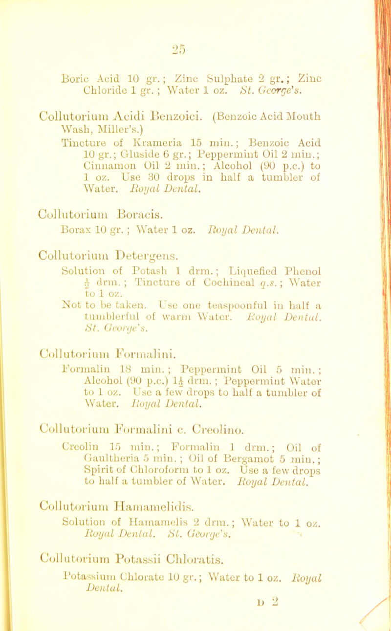 Chloride 1 gr.; Water 1 oz. St. George's. Colluturium Acidi Beuzoici. (Benzoic Acid Month Wash, Miller’s.) Tincture of Krameria 15 iniu.; Benzoic Acid 10 gr.; Oluside G gr.; Peppermint Oil 2 min.; Cinnamon Oil 2 min.; Alcohol (90 p.c.) to 1 oz. Use 30 drops in half a tumbler of Water. lioijal Dental. Cullutoriuiu Jioracis. Borax 10 gr. ; Water 1 oz. Doijal Dental. Cullutorimn Detergeius. Solution of I’otash 1 drm.; Liquefied Phenol ^ drm. ; Tincture of Cochineal q.s.; Water to 1 oz. Not to he taken. Use one teaspoonful in half a tumblerful of warm Whiter. Itoijul Dental. St. Gevrijv's. Collutoriuni Idirmalini. Pormalin 18 min. ; Peppermint Oil 5 min. ; Alcohol (90 p.c.) li di'ui.; Peppermint Water to 1 oz. Use a few drops to half a tumbler of W’ater. Royal Dental. C'ulluturiuui hhinnalini c. Creoliiio. Creolin 15 min.; Formalin 1 drm.; Oil of flaultheria 5 min. ; Oil of Bergamot 5 jniu.; Spirit of Chloi'oform to 1 oz. Use a few drops to half a tumbler of Whiter. Royal Dental. Collutoriuni JIainamelidis. Solution of Hamamelis 2 drm.; Water to 1 oz. Royal Dental. Si. (leunjc's. Collut.orium Ihita.ssii Cldoi'ati.s. Potassium Chlorate lu gr.; W'ater to 1 oz. Dental. 1) 2 Royal