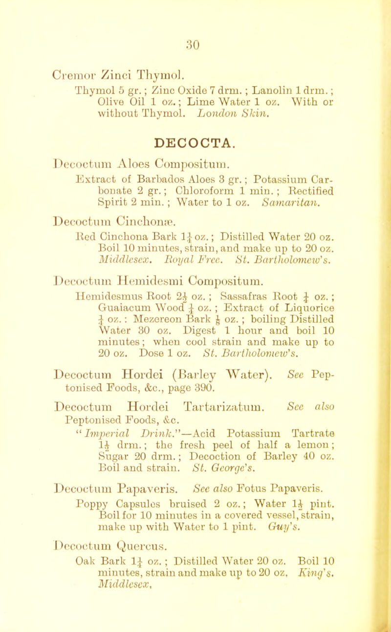 80 Cremol' Zinci Thymol. Thymol 5 gr.; Ziuc Oxide 7 drm.; Lanolin 1 drm.; Olive Oil 1 oz.; Lime Water 1 oz. With or without Thymol. London Skin, DECOCTA. J)(.'coctum Aloes Compo.situm. Extract of Barbados Aloes 3 gr.; Potassium Car- bonate 2 gr.; Chloroform 1 min. ; liectified Spirit 2 min. ; Water to 1 oz. Samaritan. Decoctiim Cinchoii;e. Bed Cinchona Bark IJoz.; Distilled Water 20 oz. Boil 10 minutes, strain, and make up to 20 oz. Middlesex. Royal Free. St. Bartholomew's. 1 iecoctum Hemidesmi Compositum. Ilomidesraus Boot 2^ oz. ; Sassafras Boot J oz. ; Guaiacum Wood J oz. ; Extract of Liquorice ^ oz.: Mezoreon Bark J oz. ; boiling Distilled Water 30 oz. Digest 1 hoirr and boil 10 minutes; when cool strain and make up to 20 oz. Dose 1 oz. St. Bartholovicw’s. Decoctiim Hoidei (Barley AVatcr). Sec Pep- tonised Foods, &c., page 390. Decoctum Hordei Tartarizatum. See also Peptonised Foods, &c. “ Imperial Brink.—Acid Potassium Tartrate 1| drm.; the fresh peel of half a lemon; Sugar 20 drm.; Decoction of Barley 40 oz. Boil and strain. St. George's. ] lecuctum Papaveris. See also Fotus Papaveris. Poppy Capsules bruised 2 oz.; Water 1^ pint. Boil for 10 minutes in a covered vessel, strain, make up with Water to 1 pint. Guy's. Decoctum Quercu.s. Oak Bark IJ oz. ; Distilled Water 20 oz. Boil 10 minutes, strain and make up to 20 oz. King's. Middlesex,