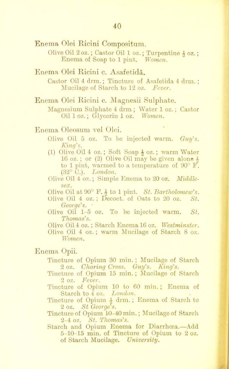 Enema Olei Ricini Compositiim. Olive Oil 2 oz.; Castor Oil 1 oz.; Turpentine J oz.; Enema of Soap to 1 pint. Woincn. Enema Olei Ricini c. Asafetida. Castor Oil 4 clrm.; Tincture of Asafetida 4 drm. ; INIucilage of Starch to 12 oz. Fever. Enema Olei Ricini c. jMagnesii Sulphate. Magnesium Sulphate 4 drm ; Water 1 oz.; Castor Oil 1 oz.; Glycerin 1 oz. Women. Enema Oleosum vel Olei. Olive Oil 5 oz. To he injected warm. Guy's. King's. (1) Olive Oil 4 oz.; Soft Soap J oz.; warm Water 1C oz. ; or (2) Olive Oil may he given alone J to 1 pint, warmed to a temperature of 90^ P. (32° C.). London. Olive Oil 4 oz.; Simple Enema to 20 oz. Middle- sex. Olive Oil at 90° P. J to 1 pint. St. Bartholomew's. Olive Oil 4 oz.; Decoct, of Oats to 20 oz. St. George's. ■ Olive Oil 1-5 oz. To be injected warm. St. Thomas's. Olive Oil 4 oz.; Starch Enema 16 oz. W^estminster. Olive Oil 4 oz.; warm Mucilage of Starch 8 oz. Women. Enema Opii. Tincture of Opium 30 min.; Mucilage of Starch 2 oz. Charing Cross. Guy’s. King’s. Tincture of Opium 15 min. ; Mucilage of Starch 2 oz. Fever. Tincture of Opium 10 to 60 min.; Enema of Starch to 4 oz. London. Tincture of Opium 4 drm.; Enema of Starch to 2 oz. St George's. Tincture of Opium 10-40 min.; lilucilageof Starch 2-4 oz. St. Thonms's. Starch and Opium Enema for Diarrhoea.—Add 5-10-15 min. of Tincture of Opium to 2 oz. of Starch Mucilage. University.