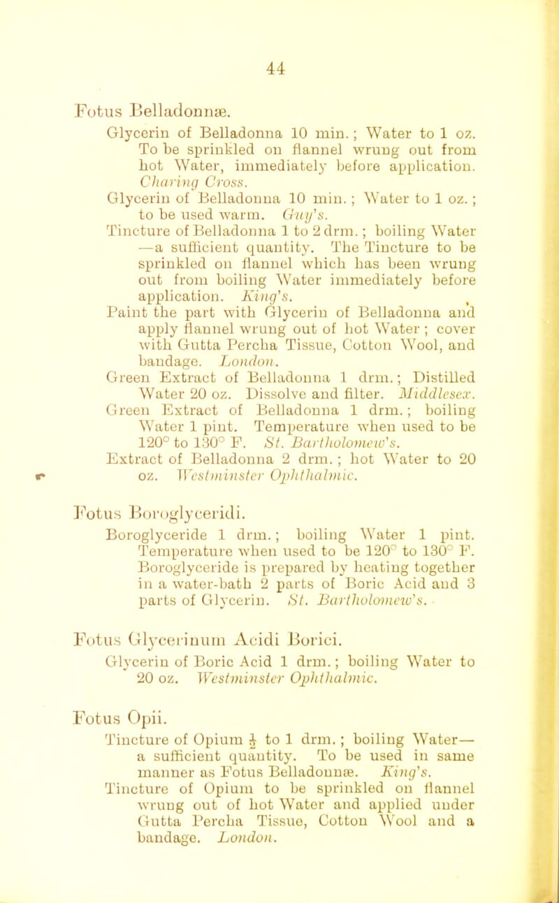 Fotus ]3elladoniise. Glycerin of Belladonna 10 min.; Water to 1 oz. To be sprinkled on flannel wrung out from hot Water, immediately before application. Charing Cross. Glycerin of Belladonna 10 min.; Water to 1 oz.; to be used warm. Gay’s. Tincture of Belladonna 1 to 2drm.; boiling Water —a suflicient quantity. The Tincture to be sprinkled on flannel which has been wrung out from boiling Water immediately before application. King’s. Paint the part with Glycerin of Belladonna and apply flannel wrung out of hot Water ; cover with Gutta Percha Tissue, Cotton Wool, and bandage. London. Green Extract of Belladonna 1 dnn.; Distilled Water 20 oz. Dissolve and filter. Middlesex. Green Extract of Belladonna 1 dnn.; boiling Water 1 pint. Temperature when used to be 120° to 130° E. St. Bartholomew’s. Extract of Belladonna 2 drm. ; hot Water to 20 «• oz. Westminster Ophthalmic. ]<’otus Boruglyceiidi. Boroglyceride 1 drm.; boiling Water 1 pint. Temperature when used to be 120° to 130° E. Boroglyceride is prepared by heating together in a water-bath 2 parts of Boric Acid and 3 parts of Glycerin. St. Bartholomew’s. Fotu.s Gl^’cei immi Acidi Borici. CHycerin of Boric Acid 1 drm.; boiling Water to 20 oz. Westminster Ophthalmic. Fotus Opii. Tincture of Opium 4 to 1 drm.; boiling Water— a sufficient quantity. To be used in same manner as Fotus Belladouu£e. King’s. Tincture of Opium to be sprinkled on flannel wrung out of hot Water and applied under Gutta Percha Tissue, Cotton Wool and a bandage. London.