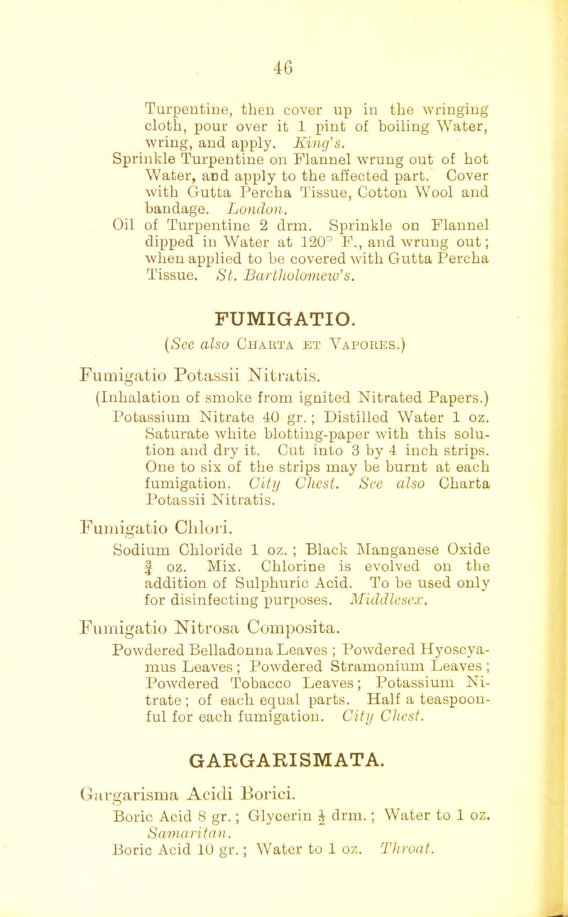 Turpentine, then cover up in the wringing cloth, pour over it 1 pint of boiling Water, wring, and apply. King’s. Sprinkle Turpentine on Flannel wrung out of hot Water, and apply to the affected part. Cover with Gutta Percha Tissue, Cotton Wool and bandage. London. Oil of Turpentine 2 drm. Sprinkle on Flannel dipped in Water at 120'’ F., and wrung out; when applied to he covered with Gutta Percha Tissue. St. Bartholomew's. FUMIGATIO. [See also Chabta et Vapokes.) FuLuigatio Potassii Nitratis. (Inhalation of smoke from ignited Nitrated Papers.) Potassium Nitrate 40 gr.; Distilled Water 1 oz. Saturate white blotting-paper with this solu- tion and dry it. Cut into 3 by 4 inch strips. One to six of the strips may be burnt at each fumigation. City Chest. See also Charta Potassii Nitratis. Fuinigatio Chlori. Sodium Chloride 1 oz.; Black Manganese Oxide f oz. Mix. Chlorine is evolved on the addition of Sulphuric Acid. To be used only for disinfecting purposes. Middlesex. Fumigatio Nibrosa Composita. Powdered Belladonna Leaves ; Powdered Hyoscya- mus Leaves ; Powdered Stramonium Leaves ; Powdered Tobacco Leaves; Potassium Ni- trate ; of each equal parts. Half a teaspoou- ful for each fumigation. City Chest. GARGARISMATA. Gargarisma Acidi Borici. Boric Acid 8 gr.; Glycerin 4 drm.; Water to 1 oz. Samaritan. Boric -4cid lU gr.; Water to 1 oz. Throat.