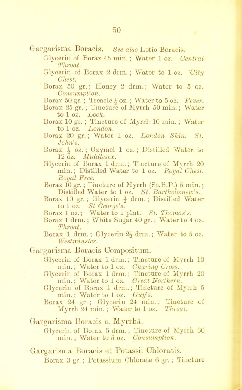 Gargarisma Boracis. See also Lotio Boracis. Glycerin of Borax 45 min.; Water 1 oz. Central Throat. Glycerin of Borax 2 dim.; Water to 1 oz. 'City Chest. Borax 50 gr.; Honey 2 drm.; Water to 5 oz. Consumjriion. Borax 50 gr.; Treacle 4 oz.; Water to 5 oz. Fever. Borax 25 gr. ; Tincture of ^Myrrh 50 min.; Water to 1 oz. Lock. Borax 10 gr.; Tincture of Myrrh 10 min.; Water to 1 oz. London. | Borax 20 gr.; Water 1 oz. London Skin. St. ' John's. Borax ^ oz. ; Oxyrael 1 oz.; .Distilled Water to 12 oz. Middlesex. Glycerin of Borax 1 drm.; Tincture of Myrrh 20 min.; Distilled Water to 1 oz. Royal Chest. Royal Free. Borax 10 gr.; Tincture of Myrrh (St.B.P.) 5 min.; Distilled Water to 1 oz. St. Bartholomeio’s. Borax 10 gr. ; Glycerin ^ drm.; Distilled Water to 1 oz. St George's. Borax 1 oz.; Water to 1 pint. St. Thomas's. Borax 1 drm.; White Sugar 40 gr.; Water to 4 oz. Throat. I Borax 1 drm.; Glycerin 2J drm.; Water to 5 oz. Westminster. Gargarisma Boi’acis Compositum. Glycerin of Borax 1 drm.; Tincture of Myrrh 10 min.; Water to 1 oz. Charing Cross. Glycerin of Borax 1 drm.; Tincture of Myrrh 20 min.; Water to 1 oz. Great Northern. Glycerin of Borax 1 drm.; Tincture of ^Myrrh 5 min.; Water to 1 oz. Guy's. *' Borax 24 gr.; Glycerin 24 min.; Tincture of Myrrh 24 min. ; Water to 1 oz. Throat. Gargarisma Boracis c. Myrrha. Glycerin of Borax 5 drm.; Tincture of Myrrh GO j min.; Water to 5 oz. Consumption. Gargarisma Jjuracis et Botassii Chloratis. Borax 3 gr.; Potassium Chlorate G gr.; Tincture