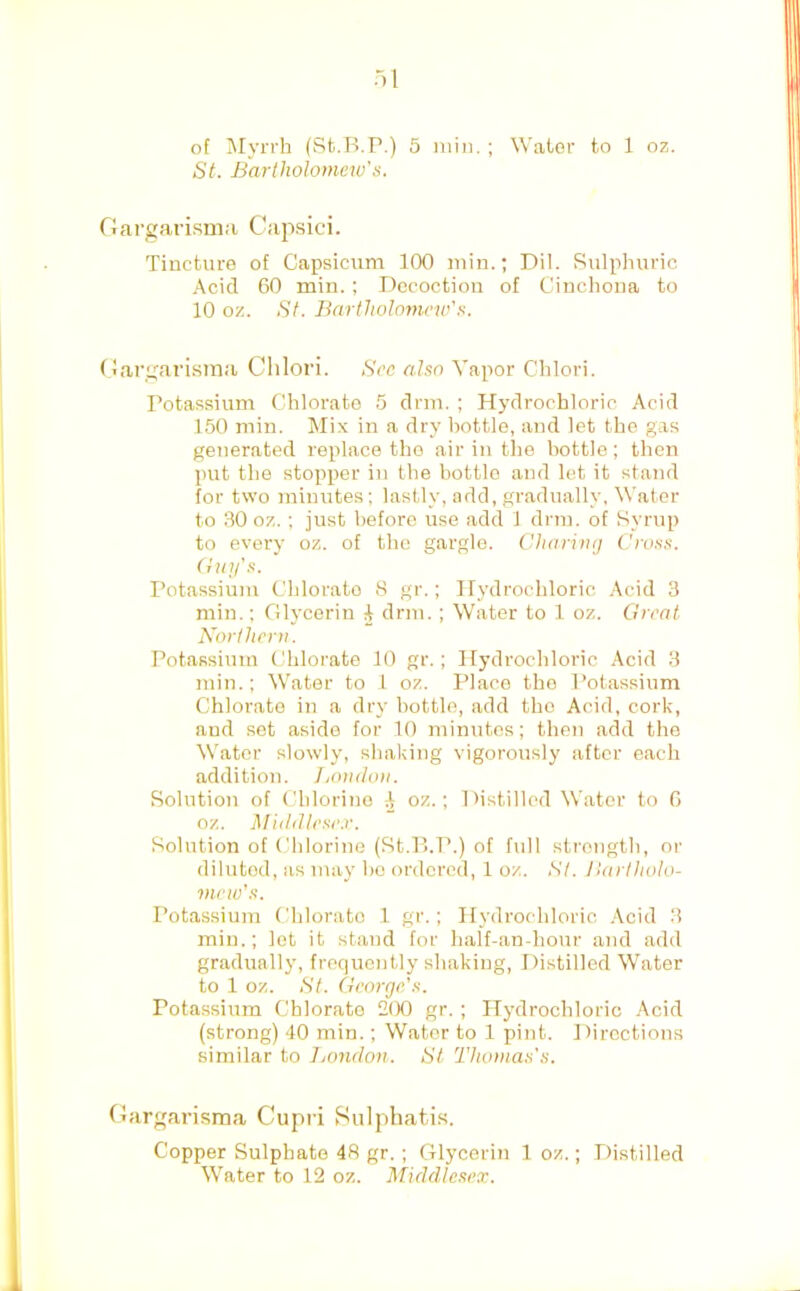 of ^lyrrh (St.H.P.) 5 min. ; Water to 1 oz. St. Bartholomew's. Oargarisma Cap.sici. Tincture of Capsicum 100 min.; Dil. Sulphuric Acid 60 min. ; Decoction of Cinchona to 10 oz. St. Bartholomew's. Gargarisina Clilori. Sec also Vapor Clilori. Potassium Chlorate 5 drm. ; Hydrochloric Acid 150 min. Mix in a dry bottle, and let the gas generated replace the air in the bottle; then put the stopper in the bottle and let it stand for two minutes ; lastly, add, gradually, Water to 30 oz.; just before use add J drm. of Syrup to every oz. of the gargle. Charing Cross. (Uiy's. Potassium Chlorate S gr.; Hydrochloric Acid 3 min.; Glycerin 4 drm.; Water to 1 oz. Great Northern. Potassium Chlorate 10 gr.; Hydrochloric Acid 3 min.; Water to 1 oz. Place the Potassium Chlorate in a dry bottle, add tho Acid, cork, and .set aside for 10 minutes; then add the Water slowly, shaking vigorously after each addition. London. Solution of Chlorine A oz.; l >istillod Water to 6 oz. Middlese.r. Solution of Chlorine (St.P.P.) of full strength, or diluted, as may ho ordered, 1 oz. St. Bartholo- mew's. Potassium Chlorate 1 gr.; Hydrochloric .\cid 3 min.; lot it stand for half-an-hour and add gradually, frequently shaking, Distilled Water to 1 oz. St. George’s. Potassium Chlorate 2(X) gr. ; Hydrochloric Acid (strong) 40 min.; Water to 1 pint. Directions similar to Jjondon. St Thomas's. Gargarisma Cupri Sulphatis. Copper Sulphate 48 gr. ; Glycerin 1 oz.; Distilled Water to 12 oz. Middle.sex.