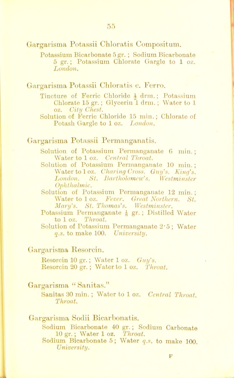 5o Gargarisma Potassii Chloratis Compositum. Potassium Bicarbonate 5 gr. ; Sodium Bicarbonate 5 gr.; Potassium Chlorate Gargle to 1 oz. London. Gargarisma Potassii Chloratis c. Ferro. Tincture of Ferric Chloride ^ drm.; Potassium Chlorate 15 gr.; Glycerin i drm.; Water to 1 oz. Cilti Chest. Solution of Ferric Chloride 15 min.; Chlorate of Potash Gargle to 1 oz. London. Gargarisma Potassii Pennanganatis. Solution of Potassium Permanganate 0 min.; Water to 1 oz. Central Throat. Solution of Potassium Permanganate 10 min. ; Water to 1 oz. Charing Cross. Gnu’s. King’s. London. St. Ba.rtholomew’s. Westminster Ophthalmic. Solution of Potassium Pormangauate 12 min. ; Water to 1 oz. Fever. Great Northern. St. Mary’s. St. Thomas’s. Westminster. Potassium Permanganate i gr. ; Distilled \Vator to 1 oz. Throat. Solution of Potassium Permanganate 2-5 ; W'ater g.s. to make 100. University. Gargarisma Resorcin. Resorcin 10 gr.; NVater 1 oz. Guy’s. Resorcin 20 gr.; Water to loz. Throat. Gargarisma “ .Sanitas.” Sanitas 30 min. ; Water to 1 oz. Central Throat. Throat. Gargarisma Soclii Bicarbonatis. Sodium Bicarbonate 40 gr.; Sodium Carbonate 10 gr.; Water 1 oz. Throat. Sodium Bicarbonate 5; Water q.s. to make 100. University. F