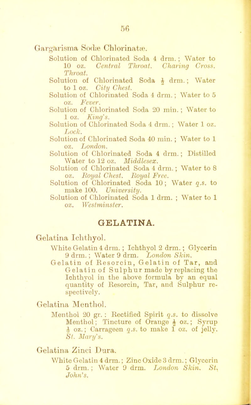 nfi Gargfirisma Hodte ClilorinatiP. Solution of Chlorinated Soda 4 drm. ; Water to 10 oz. Central Throat. Charing Cross. Throat. Solution of Chlorinated Soda J drm.; Water to 1 oz. City Chest. Solution of Chlorinated Soda 4 drm.; Water to 5 oz. Fever. Solution of Chlorinated Soda 20 min. ; Water to 1 oz. King's. Solution of Chlorinated Soda 4 drm.; Water 1 oz. Lock. Solution of Chlorinated Soda 40 rain.; Water to 1 oz. London. Solution of Chlorinated Soda 4 drm.; Distilled Water to 12 oz. Middlesex. Solution of Chlorinated Soda 4 drm.; Water to 8 oz. Royal Chest. Royal Free. Solution of Chlorinated Soda 10; Water q.s. to make 100. University. Solution of Chlorinated Soda 1 drm. ; Water to 1 oz. Westminster. GELATINA. Gelatina Ichthyol. White Gelatin 4 drm. ; Ichthyol 2 drm.; Glycerin 9 drm.; Water 9 drm. London Skin. Gelatin of Resorcin, Gelatin of Tar, and Gelatin of Sulphur made by replacing the Ichthyol in the above formula by an equal quantity of Resorcin, Tar, and Sulphur re- spectively. Gelatina Menthol. Menthol 20 gr. ; Rectified Spirit q.s. to dissolve Menthol; Tincture of Orange ^ oz.; Syrup ^ oz.; Carrageen q.s. to make 1 oz. of jeUy. St. Mary’s. Gelatina Zinci Dura. V/^hite Gelatin 4 drm.; Zinc Oxide 3 drm.; Glycerin 5 drm.; Water 9 drm. London Skin. St. John’s.