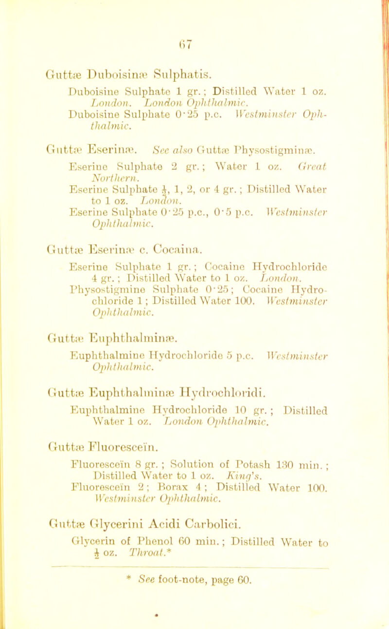 (i7 GuttiB DiiboisiniB Sulphatis. Duboisine Sulphate 1 gr.; Distilled 'Water 1 oz. London. London Ophthalmic. Duboisine Sulphate 025 p.c. \\'cst7ninslcr Oph- thalmic. GiittiV Esei'ina’. See aho Gutt.a; I’hysostigmina!. Eserine Sulphate 2 gr.; W^ater 1 oz. (treat Northern. Eseriue Sulphate 1, 2, or 4 gr. ; Distilled Water to 1 oz. London. Eserine Sulphate O'25 p.c., O'5 p.c. Wefitmin.‘iter Ophthabttic. Guttifi Ejserina' c. Cocaiiia. Eserine Sulphate 1 gr.; Cocaine Hydrochloride 4 gr.; Distilled Water to 1 oz. London. I’hysostigmine Sulphate 0-25; Cocaine Hydro- chloride 1; Distilled Whiter 100. Westminster Ophthalmic. Gutta; EiiphthalminjB. Euphthalininc Hydrochloride 5 p.c. Westmin.^iter Ophthalmic. Giittie EuphthaliniiiiB Hydrochloi'idi. Euphthalmino Hydrochloride 10 gr. ; Distilled W'ater 1 oz. London 0]>hthalmic. GuttiB Eluorescei'n. Fluorescein 8 gr. ; Solution of Potash 130 min. ; Distilled Water to 1 oz. King's. Fluorescein 2; Borax 4; Distilled Water 100. Westminster Ophthalmic. GuttiB Glycei’ini Acicli Cai'bolici. Glycerin of Phenol 60 min.; Distilled Water to i oz. Throat.*