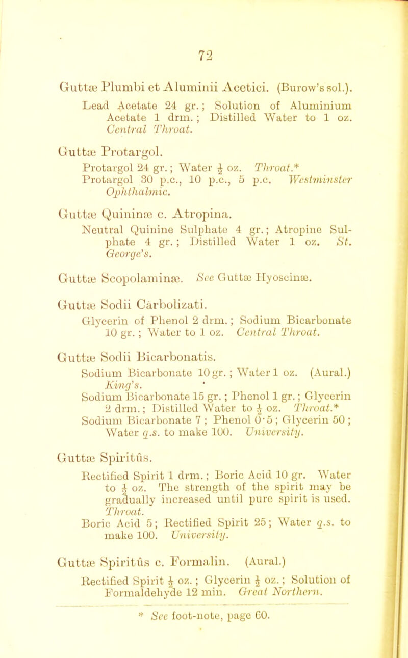 GutUe Plumbi et Aluminii Acetici. (Burow’s sol.). Lead Acetate 24 gr.; Solution of Aluminium Acetate 1 drm. ; Distilled Water to 1 oz. Central Throat. Guttm Protargol. Protargol 24 gr.; Water J oz. Throat.* Protargol 30 luc., 10 p.c., 5 p.c. Westminster Ophthalmic. Guttiu (.^uiuinm c. Atropiua. Neutral Quinine Sulphate 4 gr.; Atropiue Sul- phate 4 gr. ; Distilled Water 1 oz. /S7. George’s. Guttte Scopolaiiiinm. See Gutta: Hyoscinae. Guttm Soclii Carbolizati. Glycerin of Phenol 2 drm.; Sodium Bicarbonate 10 gr. ; Water to 1 oz. Central Throat. Guttm Sodii P)icarbonati.s. Sodium Bicarbonate 10 gr. ; Water 1 oz. (Aural.) King’s. Sodium Bicarbonate 15 gr.; Phenol 1 gr.; Crlycerin 2 drm.; Distilled Water to 4 oz. Throat.* Sodium Bicarbonate 7 ; Phenol 0-5 ; Glycerin 50 ; Water g.s. to make 100. Vniversitij. Gutta; SpiritiPs. Eectified Spirit 1 drm.; Boric Acid 10 gr. Water to 4 oz. The strength of the spirit may be gradually increased until pure spirit is used. Throat. Boric Acid 5; Eectified Spirit 25; Water g.s. to make 100. Cniversitij. Guttie Spiritiis c. Formalin. (.Aural.) Eectified Spirit 4 oz.; Glycerin 4 oz.; Solution of Formaldehyde 12 min. Great Northern.